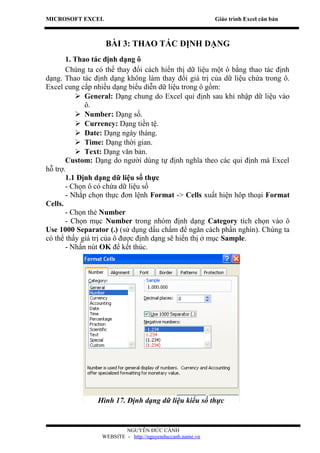 MICROSOFT EXCEL                                            Giáo trình Excel căn bản



                   BÀI 3: THAO TÁC ĐỊNH DẠNG
       1. Thao tác định dạng ô
       Chúng ta có thể thay đổi cách hiển thị dữ liệu một ô bằng thao tác định
dạng. Thao tác định dạng không làm thay đổi giá trị của dữ liệu chứa trong ô.
Excel cung cấp nhiều dạng biểu diễn dữ liệu trong ô gồm:
           General: Dạng chung do Excel qui định sau khi nhập dữ liệu vào
             ô.
           Number: Dạng số.
           Currency: Dạng tiền tệ.
           Date: Dạng ngày tháng.
           Time: Dạng thời gian.
           Text: Dạng văn bản.
       Custom: Dạng do người dùng tự định nghĩa theo các qui định mà Excel
hỗ trợ.
       1.1 Định dạng dữ liệu số thực
       - Chọn ô có chứa dữ liệu số
       - Nhắp chọn thực đơn lệnh Format -> Cells xuất hiện hôp thoại Format
Cells.
       - Chọn thẻ Number
       - Chọn mục Number trong nhóm định dạng Category tích chọn vào ô
Use 1000 Separator (.) (sử dụng dấu chấm để ngăn cách phần nghìn). Chúng ta
có thể thấy giá trị của ô được định dạng sẽ hiển thị ở mục Sample.
       - Nhấn nút OK để kết thúc.




                Hình 17. Định dạng dữ liệu kiểu số thực


                          NGUYỄN ĐỨC CẢNH
                  WEBSITE - http://nguyenduccanh.name.vn
 