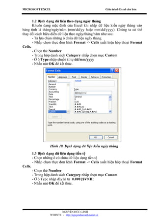 MICROSOFT EXCEL                                              Giáo trình Excel căn bản



       1.2 Định dạng dữ liệu theo dạng ngày tháng
       Khuôn dạng mặc định của Excel khi nhập dữ liệu kiểu ngày tháng vào
bảng tính là tháng/ngày/năm (mm/dd/yy hoặc mm/dd/yyyy). Chúng ta có thể
thay đổi cách biểu diễn dữ liệu theo ngày/tháng/năm như sau:
       - Ta lựa chọn những ô chứa dữ liệu ngày tháng.
       - Nhắp chọn thực đơn lệnh Format -> Cells xuất hiện hôp thoại Format
Cells.
       - Chọn thẻ Number
       - Trong hộp danh sách Category nhắp chọn mục Custom
       - Ở ô Type nhập chuỗi kí tự dd/mm/yyyy
       - Nhấn nút OK để kết thúc.




                    Hình 18. Định dạng dữ liệu kiểu ngày tháng
         1.3 Định dạng dữ liệu dạng tiền tệ
         - Chọn những ô có chứa dữ liệu dạng tiền tệ
         - Nhắp chọn thực đơn lệnh Format -> Cells xuất hiện hôp thoại Format
Cells.
         - Chọn thẻ Number
         - Trong hộp danh sách Category nhắp chọn mục Custom
         - Ở ô Type nhập dãy kí tự #.##0 [$VND]
         - Nhấn nút OK để kết thúc.




                            NGUYỄN ĐỨC CẢNH
                    WEBSITE - http://nguyenduccanh.name.vn
 