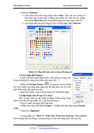 MICROSOFT EXCEL                                            Giáo trình Excel căn bản



      + Chọn thẻ Patterns
          Lựa chọn màu nền trong bảng màu Color. Thao tác này tương tự
           như thao tác tô màu nền ô bằng cách nhấn vào mũi tên trỏ xuống
           trong hộp Fill Color trên thanh định dạng rồi chọn màu muốn tô.
          Lựa chọn mẫu họa tiết trang trí cho ô trong bảng mẫu Patterns




                 Hình 20. Thay đổi màu nền và họa tiết trang trí
      2.3 Sao chép định dạng ô
      - Chọn ô đã được định dạng trước. Nếu chọn cả vùng ô thì
vùng ô đó phải có cùng kiểu (kiểu chữ, màu chữ…)
       - Nhấn nút Format Painter        , di chuyển con trỏ chuột
tới vị trí muốn sao chép định dạng khi đó bên phải con trỏ xuất
hiện thêm một chổi quét sơn nhỏ.
       - Quét lên ô hoặc vùng ô để áp dụng sao chép định dạng.
       2.4 Đặt thuộc tính Wrap Text cho ô
       Đây là một công cụ cho phép tự động xuống dòng trong
một ô nếu như dữ liệu nhập vào vượt quá độ rộng ô.
       - Chọn ô muốn áp dụng đặt thuộc tính
       + Nhắp chọn thực đơn lệnh Format -> Cells xuất hiện hôp thoại Format
Cells.
       + Chọn thẻ Alignment

       + Trong phần chọnHình 21. Nhắp chọn chọn ôtext trong mục Text control
                           Text Control, tích Wrap Wrap Text để đặt thuộc
tính tự động đưa nội dung ô xuống dòng làm cho nội dung được hiện đầy đủ.


                          NGUYỄN ĐỨC CẢNH
                  WEBSITE - http://nguyenduccanh.name.vn
 