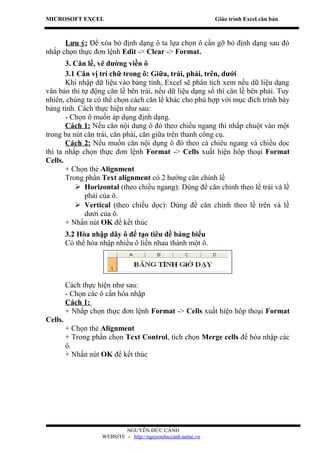 MICROSOFT EXCEL                                              Giáo trình Excel căn bản



      Lưu ý: Để xóa bỏ định dạng ô ta lựa chọn ô cần gỡ bỏ định dạng sau đó
nhắp chọn thực đơn lệnh Edit -> Clear -> Format.
       3. Căn lề, vẽ đường viền ô
       3.1 Căn vị trí chữ trong ô: Giữa, trái, phải, trên, dưới
       Khi nhập dữ liệu vào bảng tính, Excel sẽ phân tích xem nếu dữ liệu dạng
văn bản thì tự động căn lề bên trái, nếu dữ liệu dạng số thì căn lề bên phải. Tuy
nhiên, chúng ta có thể chọn cách căn lề khác cho phù hợp với mục đích trình bày
bảng tính. Cách thực hiện như sau:
       - Chọn ô muốn áp dụng định dạng.
       Cách 1: Nếu căn nội dung ô đó theo chiều ngang thì nhắp chuột vào một
trong ba nút căn trái, căn phải, căn giữa trên thanh công cụ.
       Cách 2: Nếu muốn căn nội dụng ô đó theo cả chiêu ngang và chiều dọc
thì ta nhắp chọn thực đơn lệnh Format -> Cells xuất hiện hôp thoại Format
Cells.
       + Chọn thẻ Alignment
       Trong phần Text alignment có 2 hướng căn chỉnh lề
           Horizontal (theo chiều ngang): Dùng để căn chỉnh theo lề trái và lề
             phải của ô.
           Vertical (theo chiều dọc): Dùng để căn chỉnh theo lề trên và lề
             dưới của ô.
       + Nhấn nút OK để kết thúc
         3.2 Hòa nhập dãy ô để tạo tiêu đề bảng biểu
         Có thể hòa nhập nhiều ô liền nhau thành một ô.




         Cách thực hiện như sau:
         - Chọn các ô cần hòa nhập
         Cách 1:
         + Nhắp chọn thực đơn lệnh Format -> Cells xuất hiện hôp thoại Format
Cells.
         + Chọn thẻ Alignment
         + Trong phần chọn Text Control, tích chọn Merge cells để hòa nhập các
         ô.
         + Nhấn nút OK để kết thúc




                            NGUYỄN ĐỨC CẢNH
                    WEBSITE - http://nguyenduccanh.name.vn
 