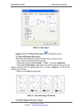 MICROSOFT EXCEL                                               Giáo trình Excel căn bản




                              Hình 22. Hòa nhập ô


      Cách 2: Nhấn nút Merge and Center                   trên thanh công cụ.
      3.3 Thay đổi hướng chữ trong ô
      Muốn thay đổi hướng chữ trong ô thì thực hiện các thao tác sau:
      - Chọn vùng ô muốn thay đổi hướng chữ
      - Nhắp chọn thực đơn lệnh Format -> Cells -> chọn thẻ Alignment.
      - Trong phần Orientation, nhắp chuột vào mũi tên màu đỏ, kéo quay trên
đường cung tròn đến độ nghiêng phù hợp. Ở trong ô Degrees sẽ hiển thị độ
nghiêng của văn bản.
      - Nhấn vào nút OK để hoàn thành.




                     Hình 23. Thay đổi hướng viết dữ liệu

      3.4 Thêm đường viền cho ô, vùng ô
                         NGUYỄN ĐỨC CẢNH
                 WEBSITE - http://nguyenduccanh.name.vn
 