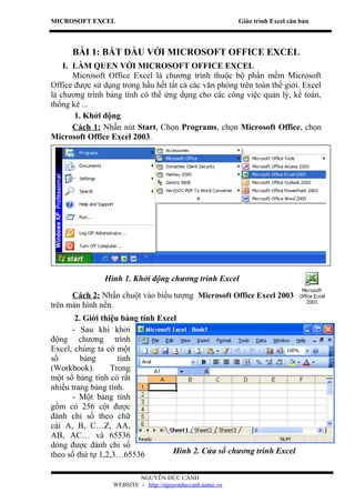 MICROSOFT EXCEL                                            Giáo trình Excel căn bản



      BÀI 1: BẮT ĐẦU VỚI MICROSOFT OFFICE EXCEL
    I. LÀM QUEN VỚI MICROSOFT OFFICE EXCEL
       Microsoft Office Excel là chương trình thuộc bộ phần mềm Microsoft
Office được sử dụng trong hầu hết tất cả các văn phòng trên toàn thế giới. Excel
là chương trình bảng tính có thể ứng dụng cho các công việc quản lý, kế toán,
thống kê ...
       1. Khởi động
       Cách 1: Nhấn nút Start, Chọn Programs, chọn Microsoft Office, chọn
Microsoft Office Excel 2003.




               Hình 1. Khởi động chương trình Excel

      Cách 2: Nhấn chuột vào biểu tượng Microsoft Office Excel 2003
trên màn hình nền.
       2. Giới thiệu bảng tính Excel
      - Sau khi khởi
động chương trình
Excel, chúng ta có một
sổ       bảng       tính
(Workbook).       Trong
một sổ bảng tính có rất
nhiều trang bảng tính.
      - Một bảng tính
gồm có 256 cột được
đánh chỉ số theo chữ
cái A, B, C…Z, AA,
AB, AC… và 65536
dòng được đánh chỉ số
theo số thứ tự 1,2,3…65536         Hình 2. Cửa sổ chương trình Excel


                          NGUYỄN ĐỨC CẢNH
                  WEBSITE - http://nguyenduccanh.name.vn
 