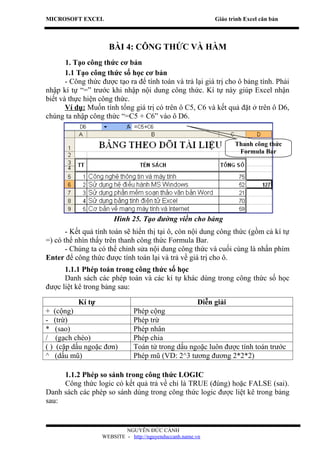 MICROSOFT EXCEL                                             Giáo trình Excel căn bản



                     BÀI 4: CÔNG THỨC VÀ HÀM
       1. Tạo công thức cơ bản
       1.1 Tạo công thức số học cơ bản
       - Công thức được tạo ra để tính toán và trả lại giá trị cho ô bảng tính. Phải
nhập kí tự “=” trước khi nhập nội dung công thức. Kí tự này giúp Excel nhận
biết và thực hiện công thức.
       Ví dụ: Muốn tính tổng giá trị có trên ô C5, C6 và kết quả đặt ở trên ô D6,
chúng ta nhập công thức “=C5 + C6” vào ô D6.


                                                                   Thanh công thức
                                                                    Formula Bar




                       Hình 25. Tạo đường viền cho bảng
       - Kết quả tính toán sẽ hiển thị tại ô, còn nội dung công thức (gồm cả kí tự
=) có thể nhìn thấy trên thanh công thức Formula Bar.
       - Chúng ta có thể chỉnh sửa nội dung công thức và cuối cùng là nhấn phím
Enter để công thức được tính toán lại và trả về giá trị cho ô.
      1.1.1 Phép toán trong công thức số học
      Danh sách các phép toán và các kí tự khác dùng trong công thức số học
được liệt kê trong bảng sau:

           Kí tự                                       Diễn giải
+ (cộng)                       Phép cộng
- (trừ)                        Phép trừ
* (sao)                        Phép nhân
/ (gạch chéo)                  Phép chia
( ) (cặp dấu ngoặc đơn)        Toán tử trong dấu ngoặc luôn được tính toán trước
^ (dấu mũ)                     Phép mũ (VD: 2^3 tương đương 2*2*2)

     1.1.2 Phép so sánh trong công thức LOGIC
     Công thức logic có kết quả trả về chỉ là TRUE (đúng) hoặc FALSE (sai).
Danh sách các phép so sánh dùng trong công thức logic được liệt kê trong bảng
sau:


                           NGUYỄN ĐỨC CẢNH
                   WEBSITE - http://nguyenduccanh.name.vn
 