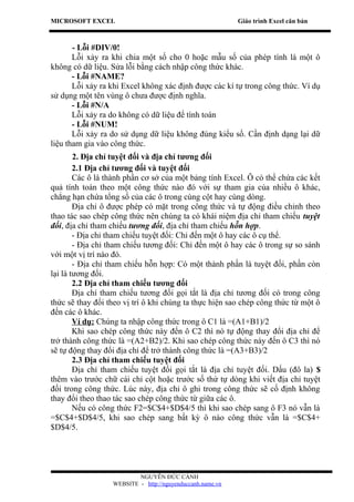 MICROSOFT EXCEL                                            Giáo trình Excel căn bản



       - Lỗi #DIV/0!
       Lỗi xảy ra khi chia một số cho 0 hoặc mẫu số của phép tính là một ô
không có dữ liệu. Sửa lỗi bằng cách nhập công thức khác.
       - Lỗi #NAME?
       Lỗi xảy ra khi Excel không xác định được các kí tự trong công thức. Ví dụ
sử dụng một tên vùng ô chưa được định nghĩa.
       - Lỗi #N/A
       Lỗi xảy ra do không có dữ liệu để tính toán
       - Lỗi #NUM!
       Lỗi xảy ra do sử dụng dữ liệu không đúng kiểu số. Cần định dạng lại dữ
liệu tham gia vào công thức.
        2. Địa chỉ tuyệt đối và địa chỉ tương đối
        2.1 Địa chỉ tương đối và tuyệt đối
        Các ô là thành phần cơ sở của một bảng tính Excel. Ô có thể chứa các kết
quả tính toán theo một công thức nào đó với sự tham gia của nhiều ô khác,
chẳng hạn chứa tổng số của các ô trong cùng cột hay cùng dòng.
        Địa chỉ ô được phép có mặt trong công thức và tự động điều chỉnh theo
thao tác sao chép công thức nên chúng ta có khái niệm địa chỉ tham chiếu tuyệt
đối, địa chỉ tham chiếu tương đối, địa chỉ tham chiếu hỗn hợp.
        - Địa chỉ tham chiếu tuyệt đối: Chỉ đến một ô hay các ô cụ thể.
        - Địa chỉ tham chiếu tương đối: Chỉ đến một ô hay các ô trong sự so sánh
với một vị trí nào đó.
        - Địa chỉ tham chiếu hỗn hợp: Có một thành phần là tuyệt đối, phần còn
lại là tương đối.
        2.2 Địa chỉ tham chiếu tương đối
        Địa chỉ tham chiếu tương đối gọi tắt là địa chỉ tương đối có trong công
thức sẽ thay đổi theo vị trí ô khi chúng ta thực hiện sao chép công thức từ một ô
đến các ô khác.
        Ví dụ: Chúng ta nhập công thức trong ô C1 là =(A1+B1)/2
        Khi sao chép công thức này đến ô C2 thì nó tự động thay đổi địa chỉ để
trở thành công thức là =(A2+B2)/2. Khi sao chép công thức này đến ô C3 thì nó
sẽ tự động thay đổi địa chỉ để trở thành công thức là =(A3+B3)/2
        2.3 Địa chỉ tham chiếu tuyệt đối
        Địa chỉ tham chiếu tuyệt đối gọi tắt là địa chỉ tuyệt đối. Dấu (đô la) $
thêm vào trước chữ cái chỉ cột hoặc trước số thứ tự dòng khi viết địa chỉ tuyệt
đối trong công thức. Lúc này, địa chỉ ô ghi trong công thức sẽ cố định không
thay đổi theo thao tác sao chép công thức từ giữa các ô.
        Nếu có công thức F2=$C$4+$D$4/5 thì khi sao chép sang ô F3 nó vẫn là
=$C$4+$D$4/5, khi sao chép sang bất kỳ ô nào công thức vẫn là =$C$4+
$D$4/5.




                          NGUYỄN ĐỨC CẢNH
                  WEBSITE - http://nguyenduccanh.name.vn
 