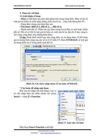 MICROSOFT EXCEL                                            Giáo trình Excel căn bản



        3. Thao tác với hàm
        3.1 Giới thiệu về hàm
        - Hàm có thể tham gia như một phép toán trong công thức. Hàm sẽ trả về
một giá trị (kiểu số, kiểu ngày tháng, kiểu xâu kí tự…) hay một thông báo lỗi.
        - Dạng thức chung của hàm như sau:
        <Tên hàm> (Đối số 1, Đối số 2,…, Đối số n)
        - Danh sách đối số: Phần lớn các hàm trong Excel đều có một hoặc nhiều
đối số. Đối số có thể là một giá trị kiểu số, một xâu kí tự, địa chỉ ô hay vùng ô,
tên vùng, công thức, hay những hàm khác.
        Ví dụ: Hình dưới minh họa một công thức có sử dụng hàm. Ô D9 chứa
giá trị trung bình cộng của các số từ ô C5 đến C9. Hàm EVERAGE sẽ tính giá
trị trung bình các ô trong danh sách đối số.




             Hình 26. Các bước nhập tham số vào hàm AVERAGE
       * Các bước để nhập một hàm:
       Khi con trỏ nhập văn bản đang ở tại vị
trí cần nhập hàm thì nhấn chuột vào menu
Insert -> chọn ƒx Function.




                                                    Hình 27. Làm việc với hàm
      Hộp thoại Insert Function xuất hiện
                          NGUYỄN ĐỨC CẢNH
                  WEBSITE - http://nguyenduccanh.name.vn
 