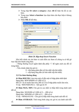 MICROSOFT EXCEL                                            Giáo trình Excel căn bản



          Trong hộp Or select a category: chọn All để hiện thị tất cả các
           hàm.
          Trong mục Select a function: lựa chọn hàm cần thực hiện ở khung
           bên dưới.
          Nhấn OK để kết thúc.




                       Hình 28. Hộp thoại Insert Function
       Nếu biết chính xác tên hàm và cách điền các tham số chúng ta có thể gõ
trực tiếp trên thanh công thức.
       - Thông thường Excel ngầm định dấu phẩy “;” để ngăn cách các đối số
trong hàm.
       - Tiêu chuẩn nhận hai giá trị :
                    0 - xếp hạng giảm dần (số lớn nhất xếp thứ nhất).
                    1 - xếp hạng tăng dần (số nhỏ nhất xếp thứ nhất).
      3.2 Các hàm thường dùng
       Hàm ROUND: Làm tròn một số đến một số thập phân nhất định
      Dạng thức: ROUND(Đối số 1;Đối số 2)
      Đối số 1 là số muốn làm tròn; Đối số 2 là số thập phân muốn làm tròn.
      Ví dụ: =ROUND(9,98;1) – Kết quả là 10
       Hàm MAX, MIN: Cho giá trị cao nhất và thấp nhất trong danh sách
đối số.
      Dạng thức: MAX(Đối số 1;Đối số 2;…;Đối số n)
      Dạng thức: MIN(Đối số 1;Đối số 2;…;Đối số n)
      Ví dụ: =MIN(G4:G10) – Cho giá trị thấp nhất trong danh sách đối số.
       Hàm AVERAGE: Tính trung bình cộng các giá trị của danh sách đối
số.

                          NGUYỄN ĐỨC CẢNH
                  WEBSITE - http://nguyenduccanh.name.vn
 