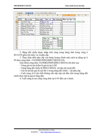 MICROSOFT EXCEL                                           Giáo trình Excel căn bản




      2. Bảng đối chiếu được nhập trên cùng trang bảng tính trong vùng ô
D13:E18 gồm cột chức vụ và phụ cấp.
      3. Thực hiện điền phụ cấp vào bảng lương chính một cách tự động tại ô
F6 theo công thức =VLOOKUP(D5;$D$13:$E$18;2;0).
      Giải thích công thức VLOOKUP(D5;$D$13:$E$18;2;0) như sau:
      - Vùng giá trị tìm kiếm là giá trị tại ô D5
      - Vùng bảng đối chiếu là $D$13:$E$18, với địa chỉ tuyệt đối.
      - Cột trả lại kết quả là cột thứ 2 trong bảng đối chiếu – cột phụ cấp.
      - Cuối cùng số 0 cho biết không cần sắp xếp cột đầu tiên trong bảng đối
chiếu theo trật tự giá trị tăng dần.
      4. Cuối cùng là sao chép công thức tại ô F5 đến các ô dưới.




                         NGUYỄN ĐỨC CẢNH
                 WEBSITE - http://nguyenduccanh.name.vn
 