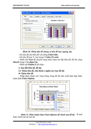 MICROSOFT EXCEL                                           Giáo trình Excel căn bản




           Hình 30. Thêm tiêu đề chung và tiêu đề trục ngang, dọc
     - Gõ tiêu đề cho biểu đồ vào dòng Chart title.
     - Gõ tiêu đề trục Y vào trong ô Value (Y) axls.
     - Nhấn nút Next để chuyển sang bước chọn nơi đặt biểu đồ, đồ thị, chọn
Sheet2 trong ô As object In.
     - Nhấn nút Finish để kết thúc.
      2. Sửa đổi biểu đồ, đồ thị
      2.1 Thêm tiêu đề, chú thích ý nghĩa các trục đồ thị
       Thêm tiêu đề
      - Nhắp phải chuột vào vùng trống trong đồ thị làm xuất hiện hộp lệnh,
chọn lệnh Chart Option.




      - Trong hộp Phải chuột chọn Chart Options để chỉnhđó đánh thị đề mới
         Hình 31. thoại Chart Option, chọn thẻ Titles sau sửa đồ tiêu
hoặc chỉnh sửa lại tiêu đề.

                         NGUYỄN ĐỨC CẢNH
                 WEBSITE - http://nguyenduccanh.name.vn
 