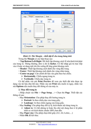 MICROSOFT EXCEL                                            Giáo trình Excel căn bản




            Hình 33. Thẻ Margin – thiết đặt lề cho trang bảng tính
      Trong thẻ Margin có các hộp thoại sau:
      + Top/Bottom/Left/Right: Để thiết lập khoảng cách lề trên/dưới/trái/phải
của trang in. Thông thường, đơn vị đo là Inches. Có thể nhập giá trị trực tiếp
vào ô hoặc sử dụng mũi tên lên xuống để tăng giảm khoảng cách.
      + Header: Thiết lập khoảng cách dành cho vùng đầu trang.
      + Footer: Thiết lập khoảng cách dành cho vùng chân trang.
      + Center on page: Căn chỉnh dữ liệu vào giữa theo hai chiều.
          Horizontally: Chiều ngang trang in.
          Veritically: Chiều dọc trang in.
       Có thể nhấn vào nút Print Preview để xem các thiết đặt trên được áp
dụng vào tài liệu như thế nào. Nhấn vào nút Print nếu muốn in ngay, nhấn vào
nút Options nếu muốn thay đổi thông số của máy in.
      2. Thay đổi trang in
      - Nhắp chuột vào File -> Page Setup…-> Chọn thẻ Page. Thiết đặt các
thông số sau:
      - Mục Orientation: Cho phép thay đổi hướng trang in
           Portrait: In theo chiều dọc của trang giấy.
           Landcape: In theo chiều ngang của trang giấy.
      - Mục Scaling: Cho phép thay đổi tỷ lệ, kích thước nội dung trang in.
           Adjust to: Có thể phóng to hoặc thu nhỏ nội dung theo tỉ lệ phần
             trăm so với kích thước chuẩn 100% ban đầu.
      - Mục Paper size: Cho phép chọn khổ giấy (A3, A4, Letter,…)
      - Nhấn OK để kết thúc.


                          NGUYỄN ĐỨC CẢNH
                  WEBSITE - http://nguyenduccanh.name.vn
 