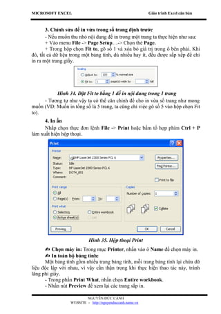 MICROSOFT EXCEL                                            Giáo trình Excel căn bản



       3. Chỉnh sửa để in vừa trong số trang định trước
       - Nếu muốn thu nhỏ nội dung để in trong một trang ta thực hiện như sau:
       + Vào menu File -> Page Setup…-> Chọn thẻ Page.
       + Trong hộp chọn Fit to, gõ số 1 và xóa bỏ giá trị trong ô bên phải. Khi
đó, tất cả dữ liệu trong một bảng tính, dù nhiều hay ít, đều được sắp xếp để chỉ
in ra một trang giấy.




          Hình 34. Đặt Fit to bằng 1 dể in nội dung trong 1 trang
     - Tương tự như vậy ta có thể căn chỉnh để cho in vừa số trang như mong
muốn (VD: Muốn in tổng số là 5 trang, ta cũng chỉ việc gõ số 5 vào hộp chọn Fit
to).
      4. In ấn
      Nhắp chọn thực đơn lệnh File -> Print hoặc bấm tổ hợp phím Ctrl + P
làm xuất hiện hộp thoại.




                            Hình 35. Hộp thoại Print
       Chọn máy in: Trong mục Printer, nhấn vào ô Name để chọn máy in.
       In toàn bộ bảng tính:
      Một bảng tính gồm nhiều trang bảng tính, mỗi trang bảng tính lại chứa dữ
liệu độc lập với nhau, vì vậy cần thận trọng khi thực hiện thao tác này, tránh
lãng phí giấy.
      - Trong phần Print What, nhấn chọn Entire workbook.
      - Nhấn nút Preview để xem lại các trang sắp in.

                          NGUYỄN ĐỨC CẢNH
                  WEBSITE - http://nguyenduccanh.name.vn
 