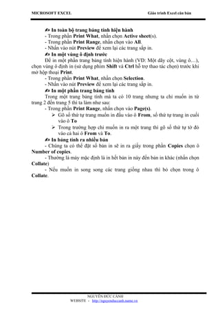 MICROSOFT EXCEL                                            Giáo trình Excel căn bản



        In toàn bộ trang bảng tính hiện hành
       - Trong phần Print What, nhấn chọn Active sheet(s).
       - Trong phần Print Range, nhấn chọn vào All.
       - Nhấn vào nút Preview để xem lại các trang sắp in.
        In một vùng ô định trước
       Để in một phần trang bảng tính hiện hành (VD: Một dãy cột, vùng ô…),
chọn vùng ô định in (sử dụng phím Shift và Ctrl hỗ trợ thao tác chọn) trước khi
mở hộp thoại Print.
       - Trong phần Print What, nhấn chọn Selection.
       - Nhấn vào nút Preview để xem lại các trang sắp in.
        In một phần trang bảng tính
       Trong một trang bảng tính mà ta có 10 trang nhưng ta chỉ muốn in từ
trang 2 đến trang 5 thì ta làm như sau:
       - Trong phần Print Range, nhấn chọn vào Page(s).
           Gõ số thứ tự trang muốn in đầu vào ô From, số thứ tự trang in cuối
             vào ô To
           Trong trường hợp chỉ muốn in ra một trang thì gõ số thứ tự tờ đó
             vào cả hai ô From và To.
        In bảng tính ra nhiều bản
       - Chúng ta có thể đặt số bản in sẽ in ra giấy trong phần Copies chọn ô
Number of copies.
       - Thường là máy mặc định là in hết bản in này đến bản in khác (nhấn chọn
Collate)
       - Nếu muốn in song song các trang giống nhau thì bỏ chọn trong ô
Collate.




                          NGUYỄN ĐỨC CẢNH
                  WEBSITE - http://nguyenduccanh.name.vn
 