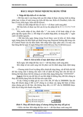 MICROSOFT EXCEL                                             Giáo trình Excel căn bản



            BÀI 2: SOẠN THẢO NỘI DUNG BẢNG TÍNH
      1. Nhập dữ liệu kiểu số và văn bản
      - Dữ liệu một ô của bảng tính sau khi nhập sẽ được chương trình tự động
phân loại và đưa về một trong các kiểu dữ liệu sau: Kiểu số (Number), kiểu văn
bản (Text), kiểu logic, kiểu mã lỗi (Error)
      + Kiểu số: Khi nhập dữ liệu số vào ô -> số được canh sang phải.
      Dữ liệu kiểu số được tạo bởi các kí tự cho phép đó là: 0 1 2 3 4 5 6 7 8 9
(),/$+-.
      Nếu muốn nhập số âm, đánh dấu “-” vào trước số đó hoặc nhập số vào
giữa cặp dấu ngoặc đơn ( ). Để nhập số có phần thập phân, sử dụng dấu “,” ngăn
cách với phần nguyên.
      + Dữ liệu kiểu ngày tháng trong Excel được xem là kiểu số. Kiểu nhập
ngày tháng được hệ điều hành qui định trong mục Regional Setting đặt trong cửa
sổ Control Panel của hệ điều hành. Khi nhập kiểu ngày phải chú ý là máy của
bạn đang đặt hệ ngày là ngày/tháng/năm (mm/dd/yyyy hay là dd/mm/yyyy).




                 Hình 8. Giá trị kiểu số mặc định được căn lề phải
       Kiểu ngày: khi nhập dữ liệu vào ô -> dữ liệu được canh sang phải.
       Khi nhập số mà canh sang trái thì phải xoá bỏ định dạng hoặc định dạng
lại.
       - Chương trình Excel tự động điều chỉnh độ rộng hàng, cột để hiển thị hết
dữ liệu trong một ô nhưng nếu một ô đã cố định độ rộng làm cho dữ liệu số
không thể hiện được hết thì chúng ta sẽ nhìn thấy dạng thông báo “#########”.
       Lưu ý: Giá trị của dữ liệu số sau khi nhập là không thay đổi khi chúng ta
thay đổi khuôn dạng hiển thị dữ liệu trên màn hình.
       Ví dụ: Chúng ta nhập giá trị vào ô D4, D6, D7 đều là 20000000. Sau đó
thay đổi khuôn dạng ô D6 và D7 chúng ta có được các dạng thể hiện số khác
nhau nhưng giá trị dữ liệu vẫn không thay đổi, ở ô D7 vẫn là 20000000 được
hiển thị rõ ràng trên thanh công thức.




       Hình 9. Thay đổi khuôn dạng số nhưng không làm thay dổi giá trị
       + Kiểu văn bản: Khi nhập dữ liệu vào ô -> dữ liệu được canh sang trái.
                           NGUYỄN ĐỨC CẢNH
                   WEBSITE - http://nguyenduccanh.name.vn
 