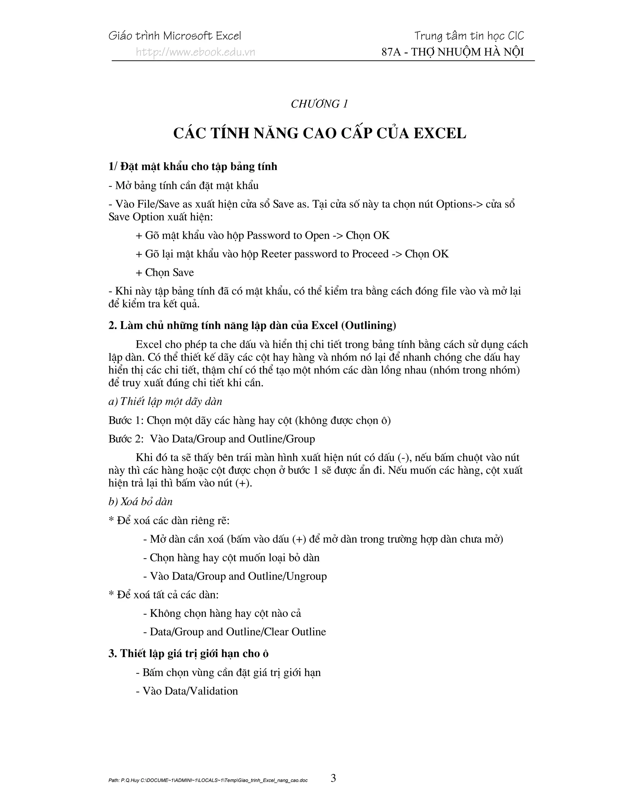 Gi¸o tr×nh Microsoft Excel                                                                Trung t©m tin häc CIC
     http://www.ebook.edu.vn                                                         87A - Thî Nhuém Hµ Néi



                                                                       Ch−¬ng 1

                         C¸c tÝnh n¨ng cao cÊp cña excel

1/ §Æt mËt khÈu cho tËp b¶ng tÝnh
- Më b¶ng tÝnh cÇn ®Æt mËt khÈu
- Vµo File/Save as xuÊt hiÖn cöa sæ Save as. T¹i cöa sè nµy ta chän nót Options-> cöa sæ
Save Option xuÊt hiÖn:
          + Gâ mËt khÈu vµo hép Password to Open -> Chän OK
          + Gâ l¹i mËt khÈu vµo hép Reeter password to Proceed -> Chän OK
          + Chän Save
- Khi nµy tËp b¶ng tÝnh ®· cã mËt khÈu, cã thÓ kiÓm tra b»ng c¸ch ®ãng file vµo vµ më l¹i
®Ó kiÓm tra kÕt qu¶.
2. Lµm chñ nh÷ng tÝnh n¨ng lËp dµn cña Excel (Outlining)
      Excel cho phÐp ta che dÊu vµ hiÓn thÞ chi tiÕt trong b¶ng tÝnh b»ng c¸ch sö dông c¸ch
lËp dµn. Cã thÓ thiÕt kÕ d·y c¸c cét hay hµng vµ nhãm nã l¹i ®Ó nhanh chãng che dÊu hay
hiÓn thÞ c¸c chi tiÕt, thËm chÝ cã thÓ t¹o mét nhãm c¸c dµn lång nhau (nhãm trong nhãm)
®Ó truy xuÊt ®óng chi tiÕt khi cÇn.
a) ThiÕt lËp mét d·y dµn
B−íc 1: Chän mét d·y c¸c hµng hay cét (kh«ng ®−îc chän «)
B−íc 2: Vµo Data/Group and Outline/Group
      Khi ®ã ta sÏ thÊy bªn tr¸i mµn h×nh xuÊt hiÖn nót cã dÊu (-), nÕu bÊm chuét vµo nót
nµy th× c¸c hµng hoÆc cét ®−îc chän ë b−íc 1 sÏ ®−îc Èn ®i. NÕu muèn c¸c hµng, cét xuÊt
hiÖn tr¶ l¹i th× bÊm vµo nót (+).
b) Xo¸ bá dµn
* §Ó xo¸ c¸c dµn riªng rÏ:
             - Më dµn cÇn xo¸ (bÊm vµo dÊu (+) ®Ó më dµn trong tr−êng hîp dµn ch−a më)
             - Chän hµng hay cét muèn lo¹i bá dµn
             - Vµo Data/Group and Outline/Ungroup
* §Ó xo¸ tÊt c¶ c¸c dµn:
             - Kh«ng chän hµng hay cét nµo c¶
             - Data/Group and Outline/Clear Outline
3. ThiÕt lËp gi¸ trÞ giíi h¹n cho «
          - BÊm chän vïng cÇn ®Æt gi¸ trÞ giíi h¹n
          - Vµo Data/Validation




Path: P.Q.Huy C:DOCUME~1ADMINI~1LOCALS~1TempGiao_trinh_Excel_nang_cao.doc   3
 