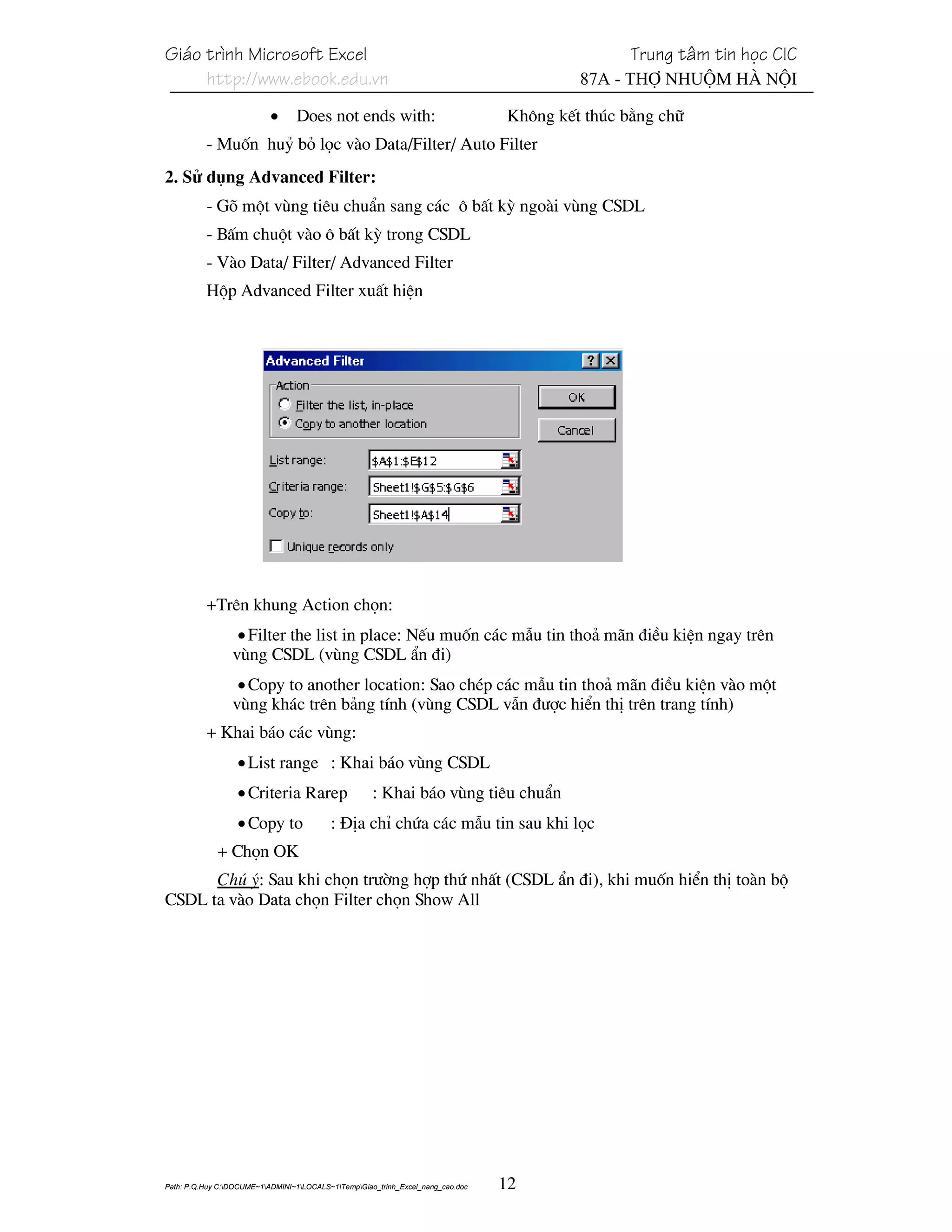 Gi¸o tr×nh Microsoft Excel                                                                       Trung t©m tin häc CIC
     http://www.ebook.edu.vn                                                              87A - Thî Nhuém Hµ Néi

                           •     Does not ends with:                             Kh«ng kÕt thóc b»ng ch÷
          - Muèn huû bá läc vµo Data/Filter/ Auto Filter
2. Sö dông Advanced Filter:
          - Gâ mét vïng tiªu chuÈn sang c¸c « bÊt kú ngoµi vïng CSDL
          - BÊm chuét vµo « bÊt kú trong CSDL
          - Vµo Data/ Filter/ Advanced Filter
          Hép Advanced Filter xuÊt hiÖn




          +Trªn khung Action chän:
                  • Filter the list in place: NÕu muèn c¸c mÉu tin tho¶ m·n ®iÒu kiÖn ngay trªn
                 vïng CSDL (vïng CSDL Èn ®i)
                  • Copy to another location: Sao chÐp c¸c mÉu tin tho¶ m·n ®iÒu kiÖn vµo mét
                 vïng kh¸c trªn b¶ng tÝnh (vïng CSDL vÉn ®−îc hiÓn thÞ trªn trang tÝnh)
          + Khai b¸o c¸c vïng:
                  • List range : Khai b¸o vïng CSDL
                  • Criteria Rarep                   : Khai b¸o vïng tiªu chuÈn
                  • Copy to               : §Þa chØ chøa c¸c mÉu tin sau khi läc
             + Chän OK
      Chó ý: Sau khi chän tr−êng hîp thø nhÊt (CSDL Èn ®i), khi muèn hiÓn thÞ toµn bé
CSDL ta vµo Data chän Filter chän Show All




Path: P.Q.Huy C:DOCUME~1ADMINI~1LOCALS~1TempGiao_trinh_Excel_nang_cao.doc   12
 