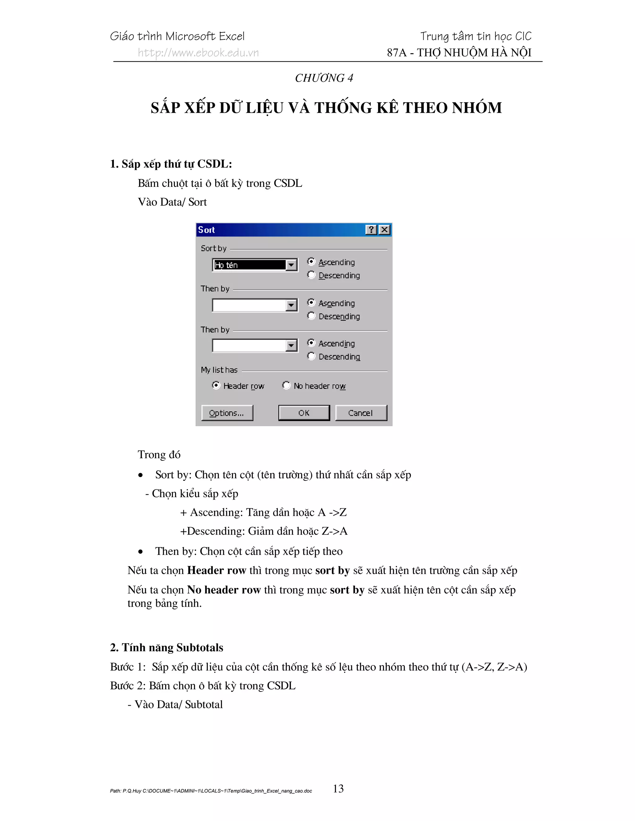 Gi¸o tr×nh Microsoft Excel                                                                 Trung t©m tin häc CIC
     http://www.ebook.edu.vn                                                          87A - Thî Nhuém Hµ Néi

                                                                       Ch−¬ng 4

               S¾p xÕp d÷ liÖu vμ thèng kª theo nhãm


1. S¾p xÕp thø tù CSDL:
          BÊm chuét t¹i « bÊt kú trong CSDL
          Vµo Data/ Sort




          Trong ®ã
          •      Sort by: Chän tªn cét (tªn tr−êng) thø nhÊt cÇn s¾p xÕp
              - Chän kiÓu s¾p xÕp
                           + Ascending: T¨ng dÇn hoÆc A ->Z
                           +Descending: Gi¶m dÇn hoÆc Z->A
          •      Then by: Chän cét cÇn s¾p xÕp tiÕp theo
      NÕu ta chän Header row th× trong môc sort by sÏ xuÊt hiÖn tªn tr−êng cÇn s¾p xÕp
      NÕu ta chän No header row th× trong môc sort by sÏ xuÊt hiÖn tªn cét cÇn s¾p xÕp
      trong b¶ng tÝnh.


2. TÝnh n¨ng Subtotals
B−íc 1: S¾p xÕp d÷ liÖu cña cét cÇn thèng kª sè lÖu theo nhãm theo thø tù (A->Z, Z->A)
B−íc 2: BÊm chän « bÊt kú trong CSDL
      - Vµo Data/ Subtotal




Path: P.Q.Huy C:DOCUME~1ADMINI~1LOCALS~1TempGiao_trinh_Excel_nang_cao.doc   13
 