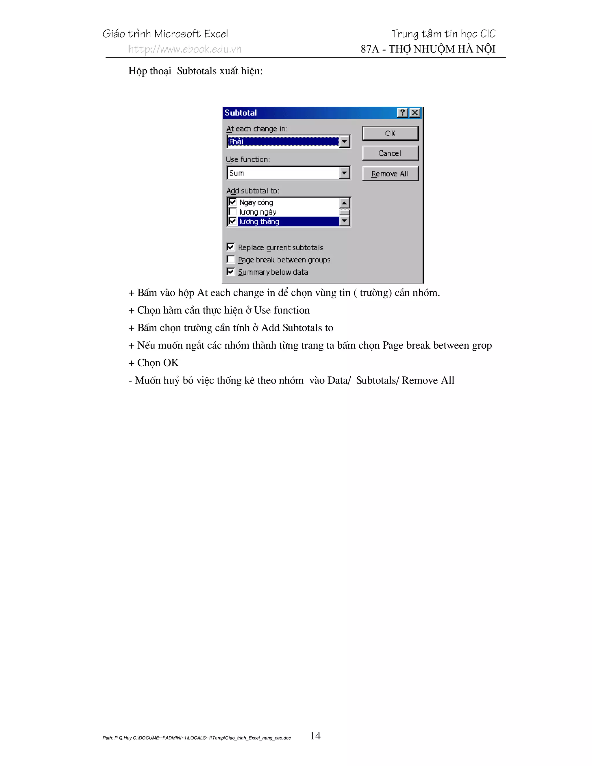 Gi¸o tr×nh Microsoft Excel                                                                 Trung t©m tin häc CIC
     http://www.ebook.edu.vn                                                          87A - Thî Nhuém Hµ Néi
          Hép tho¹i Subtotals xuÊt hiÖn:




          + BÊm vµo hép At each change in ®Ó chän vïng tin ( tr−êng) cÇn nhãm.
          + Chän hµm cÇn thùc hiÖn ë Use function
          + BÊm chän tr−êng cÇn tÝnh ë Add Subtotals to
          + NÕu muèn ng¾t c¸c nhãm thµnh tõng trang ta bÊm chän Page break between grop
          + Chän OK
          - Muèn huû bá viÖc thèng kª theo nhãm vµo Data/ Subtotals/ Remove All




Path: P.Q.Huy C:DOCUME~1ADMINI~1LOCALS~1TempGiao_trinh_Excel_nang_cao.doc   14
 