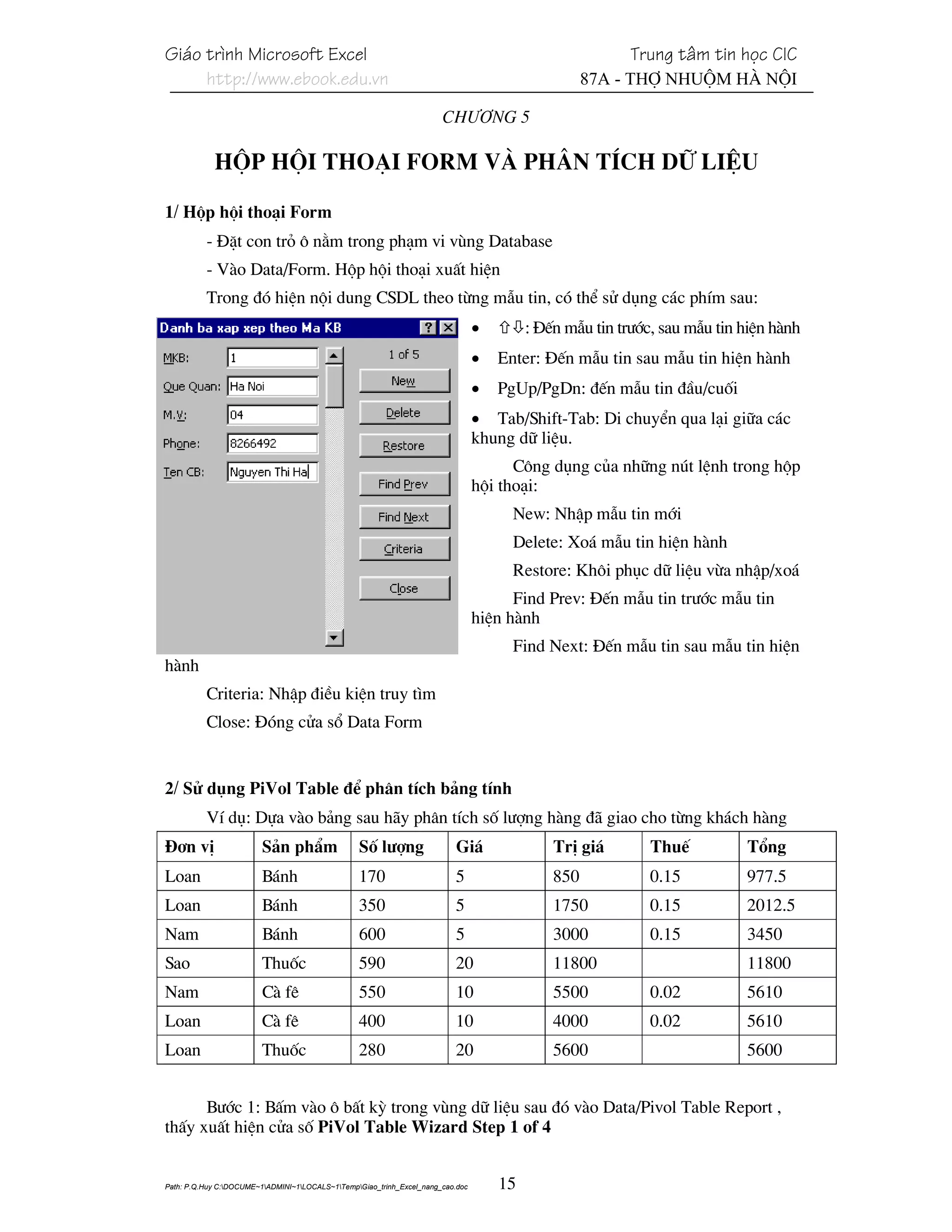 Gi¸o tr×nh Microsoft Excel                                                                                Trung t©m tin häc CIC
     http://www.ebook.edu.vn                                                                        87A - Thî Nhuém Hµ Néi

                                                                       Ch−¬ng 5

            Hép héi tho¹i Form vμ Ph©n tÝch d÷ liÖu

1/ Hép héi tho¹i Form
          - §Æt con trá « n»m trong ph¹m vi vïng Database
          - Vµo Data/Form. Hép héi tho¹i xuÊt hiÖn
          Trong ®ã hiÖn néi dung CSDL theo tõng mÉu tin, cã thÓ sö dông c¸c phÝm sau:
                                                                                 •        : §Õn mÉu tin tr−íc, sau mÉu tin hiÖn hµnh
                                                                                 •   Enter: §Õn mÉu tin sau mÉu tin hiÖn hµnh
                                                                                 •   PgUp/PgDn: ®Õn mÉu tin ®Çu/cuèi
                                                                                 • Tab/Shift-Tab: Di chuyÓn qua l¹i gi÷a c¸c
                                                                                 khung d÷ liÖu.
                                                                                       C«ng dông cña nh÷ng nót lÖnh trong hép
                                                                                 héi tho¹i:
                                                                                       New: NhËp mÉu tin míi
                                                                                       Delete: Xo¸ mÉu tin hiÖn hµnh
                                                                                       Restore: Kh«i phôc d÷ liÖu võa nhËp/xo¸
                                                                                       Find Prev: §Õn mÉu tin tr−íc mÉu tin
                                                                                 hiÖn hµnh
                                                                                       Find Next: §Õn mÉu tin sau mÉu tin hiÖn
hµnh
          Criteria: NhËp ®iÒu kiÖn truy t×m
          Close: §ãng cöa sæ Data Form


2/ Sö dông PiVol Table ®Ó ph©n tÝch b¶ng tÝnh
          VÝ dô: Dùa vµo b¶ng sau h·y ph©n tÝch sè l−îng hµng ®· giao cho tõng kh¸ch hµng
§¬n vÞ                   S¶n phÈm                Sè l−îng                 Gi¸                 TrÞ gi¸        ThuÕ          Tæng
Loan                    B¸nh                     170                      5                   850            0.15          977.5
Loan                    B¸nh                     350                      5                   1750           0.15          2012.5
Nam                      B¸nh                     600                     5                   3000           0.15          3450
Sao                     Thuèc                    590                      20                  11800                        11800
Nam                      Cµ fª                   550                      10                  5500           0.02          5610
Loan                    Cµ fª                    400                      10                  4000           0.02          5610
Loan                    Thuèc                    280                      20                  5600                         5600


      B−íc 1: BÊm vµo « bÊt kú trong vïng d÷ liÖu sau ®ã vµo Data/Pivol Table Report ,
thÊy xuÊt hiÖn cöa sè PiVol Table Wizard Step 1 of 4


Path: P.Q.Huy C:DOCUME~1ADMINI~1LOCALS~1TempGiao_trinh_Excel_nang_cao.doc       15
 