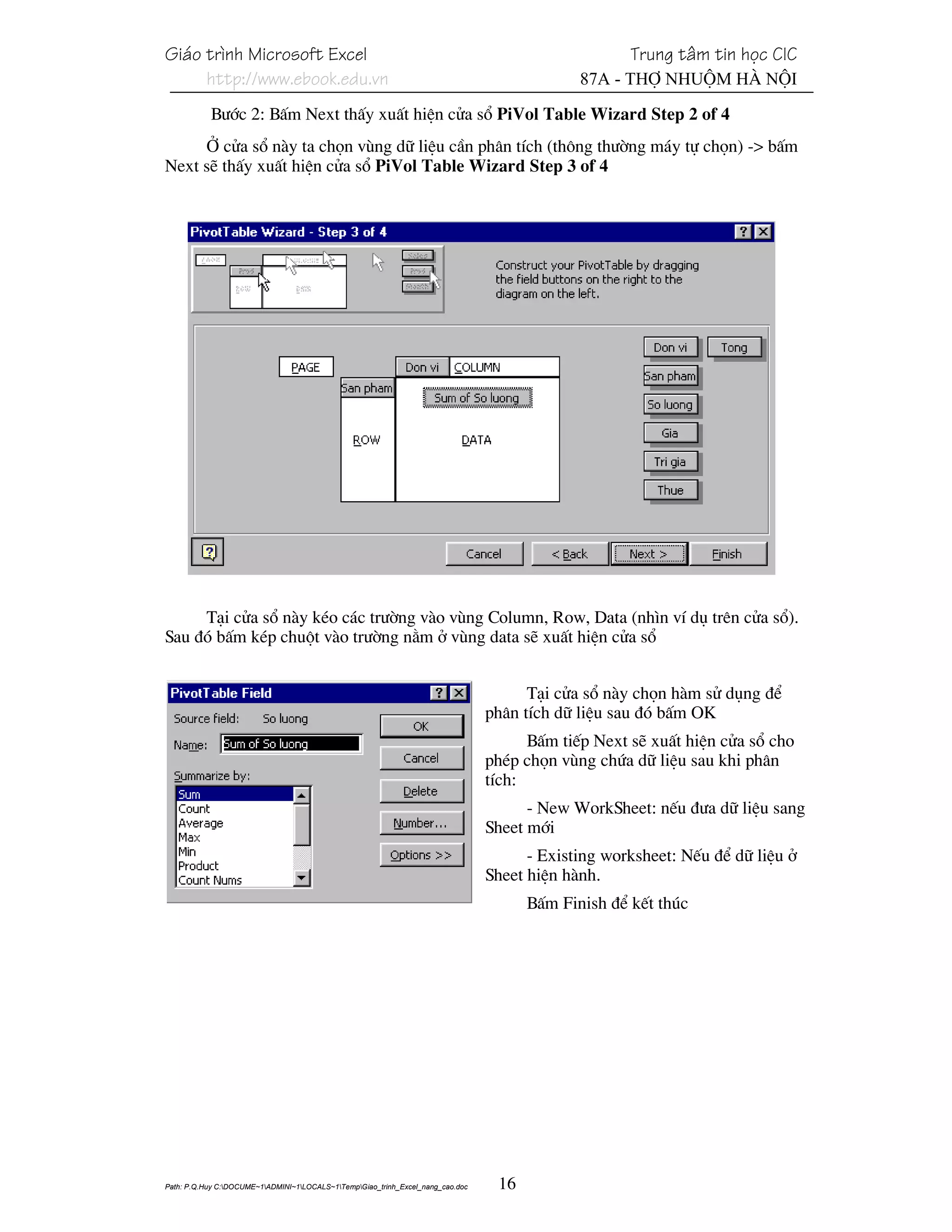 Gi¸o tr×nh Microsoft Excel                                                                           Trung t©m tin häc CIC
     http://www.ebook.edu.vn                                                                  87A - Thî Nhuém Hµ Néi

           B−íc 2: BÊm Next thÊy xuÊt hiÖn cöa sæ PiVol Table Wizard Step 2 of 4
     ë cöa sæ nµy ta chän vïng d÷ liÖu cÇn ph©n tÝch (th«ng th−êng m¸y tù chän) -> bÊm
Next sÏ thÊy xuÊt hiÖn cöa sæ PiVol Table Wizard Step 3 of 4




     T¹i cöa sæ nµy kÐo c¸c tr−êng vµo vïng Column, Row, Data (nh×n vÝ dô trªn cöa sæ).
Sau ®ã bÊm kÐp chuét vµo tr−êng n»m ë vïng data sÏ xuÊt hiÖn cöa sæ


                                                                                       T¹i cöa sæ nµy chän hµm sö dông ®Ó
                                                                                 ph©n tÝch d÷ liÖu sau ®ã bÊm OK
                                                                                       BÊm tiÕp Next sÏ xuÊt hiÖn cöa sæ cho
                                                                                 phÐp chän vïng chøa d÷ liÖu sau khi ph©n
                                                                                 tÝch:
                                                                                       - New WorkSheet: nÕu ®−a d÷ liÖu sang
                                                                                 Sheet míi
                                                                                       - Existing worksheet: NÕu ®Ó d÷ liÖu ë
                                                                                 Sheet hiÖn hµnh.
                                                                                       BÊm Finish ®Ó kÕt thóc




Path: P.Q.Huy C:DOCUME~1ADMINI~1LOCALS~1TempGiao_trinh_Excel_nang_cao.doc    16
 