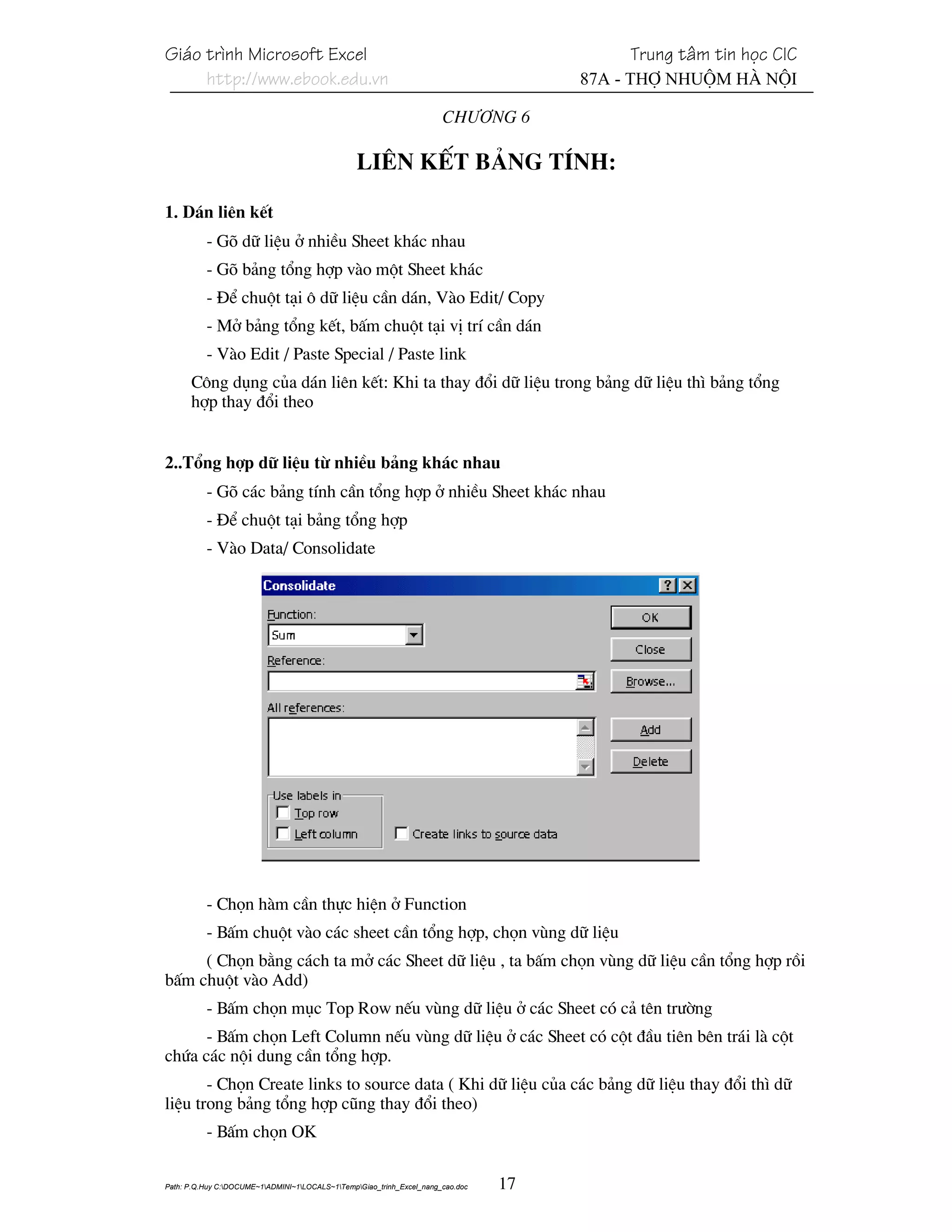 Gi¸o tr×nh Microsoft Excel                                                                 Trung t©m tin häc CIC
     http://www.ebook.edu.vn                                                          87A - Thî Nhuém Hµ Néi

                                                                       Ch−¬ng 6

                                                 Liªn kÕt b¶ng tÝnh:

1. D¸n liªn kÕt
          - Gâ d÷ liÖu ë nhiÒu Sheet kh¸c nhau
          - Gâ b¶ng tæng hîp vµo mét Sheet kh¸c
          - §Ó chuét t¹i « d÷ liÖu cÇn d¸n, Vµo Edit/ Copy
          - Më b¶ng tæng kÕt, bÊm chuét t¹i vÞ trÝ cÇn d¸n
          - Vµo Edit / Paste Special / Paste link
      C«ng dông cña d¸n liªn kÕt: Khi ta thay ®æi d÷ liÖu trong b¶ng d÷ liÖu th× b¶ng tæng
      hîp thay ®æi theo


2..Tæng hîp d÷ liÖu tõ nhiÒu b¶ng kh¸c nhau
          - Gâ c¸c b¶ng tÝnh cÇn tæng hîp ë nhiÒu Sheet kh¸c nhau
          - §Ó chuét t¹i b¶ng tæng hîp
          - Vµo Data/ Consolidate




          - Chän hµm cÇn thùc hiÖn ë Function
          - BÊm chuét vµo c¸c sheet cÇn tæng hîp, chän vïng d÷ liÖu
     ( Chän b»ng c¸ch ta më c¸c Sheet d÷ liÖu , ta bÊm chän vïng d÷ liÖu cÇn tæng hîp råi
bÊm chuét vµo Add)
          - BÊm chän môc Top Row nÕu vïng d÷ liÖu ë c¸c Sheet cã c¶ tªn tr−êng
      - BÊm chän Left Column nÕu vïng d÷ liÖu ë c¸c Sheet cã cét ®Çu tiªn bªn tr¸i lµ cét
chøa c¸c néi dung cÇn tæng hîp.
       - Chän Create links to source data ( Khi d÷ liÖu cña c¸c b¶ng d÷ liÖu thay ®æi th× d÷
liÖu trong b¶ng tæng hîp còng thay ®æi theo)
          - BÊm chän OK

Path: P.Q.Huy C:DOCUME~1ADMINI~1LOCALS~1TempGiao_trinh_Excel_nang_cao.doc   17
 