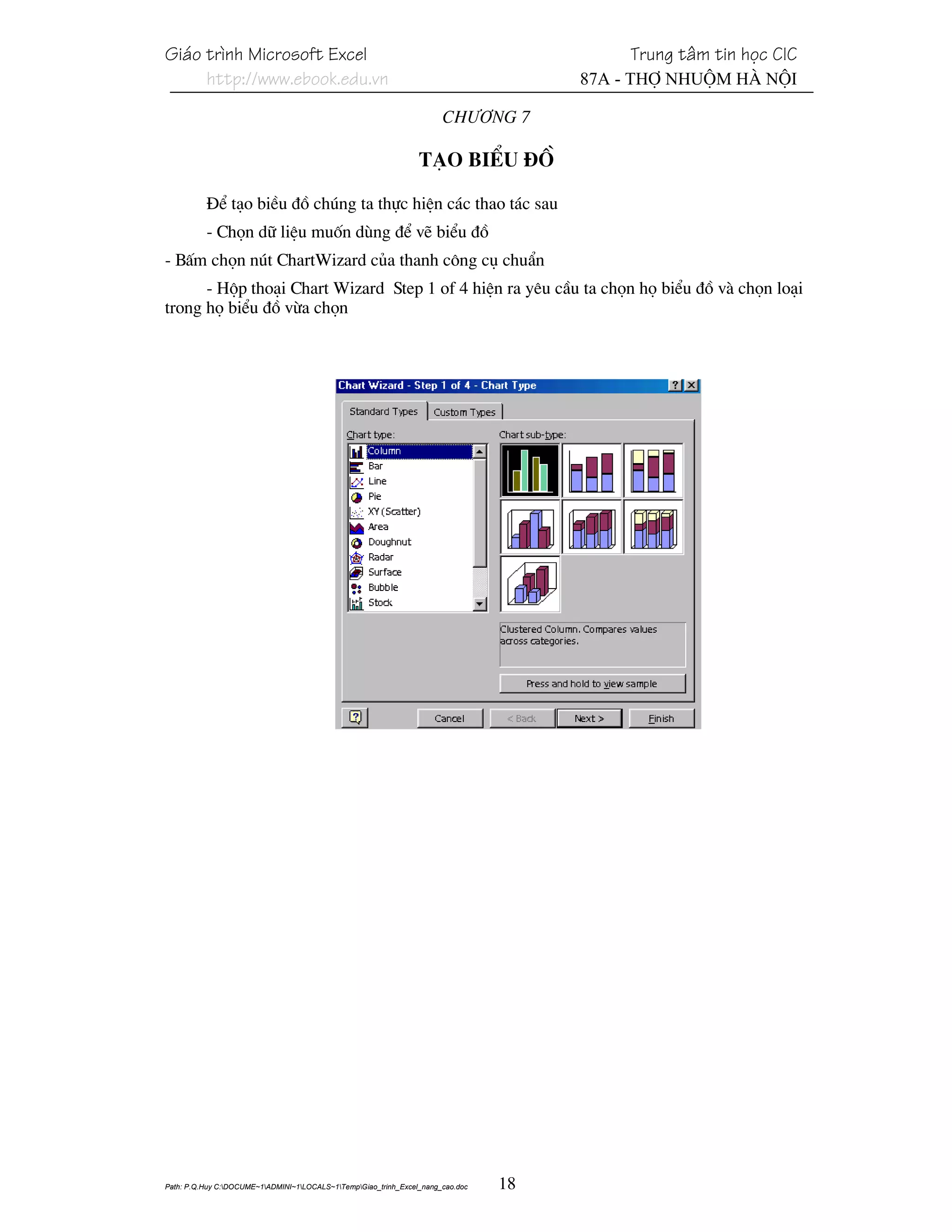 Gi¸o tr×nh Microsoft Excel                                                                 Trung t©m tin häc CIC
     http://www.ebook.edu.vn                                                          87A - Thî Nhuém Hµ Néi

                                                                       Ch−¬ng 7

                                                                 T¹o biÓu ®å

          §Ó t¹o biÒu ®å chóng ta thùc hiÖn c¸c thao t¸c sau
          - Chän d÷ liÖu muèn dïng ®Ó vÏ biÓu ®å
- BÊm chän nót ChartWizard cña thanh c«ng cô chuÈn
      - Hép tho¹i Chart Wizard Step 1 of 4 hiÖn ra yªu cÇu ta chän hä biÓu ®å vµ chän lo¹i
trong hä biÓu ®å võa chän




Path: P.Q.Huy C:DOCUME~1ADMINI~1LOCALS~1TempGiao_trinh_Excel_nang_cao.doc   18
 