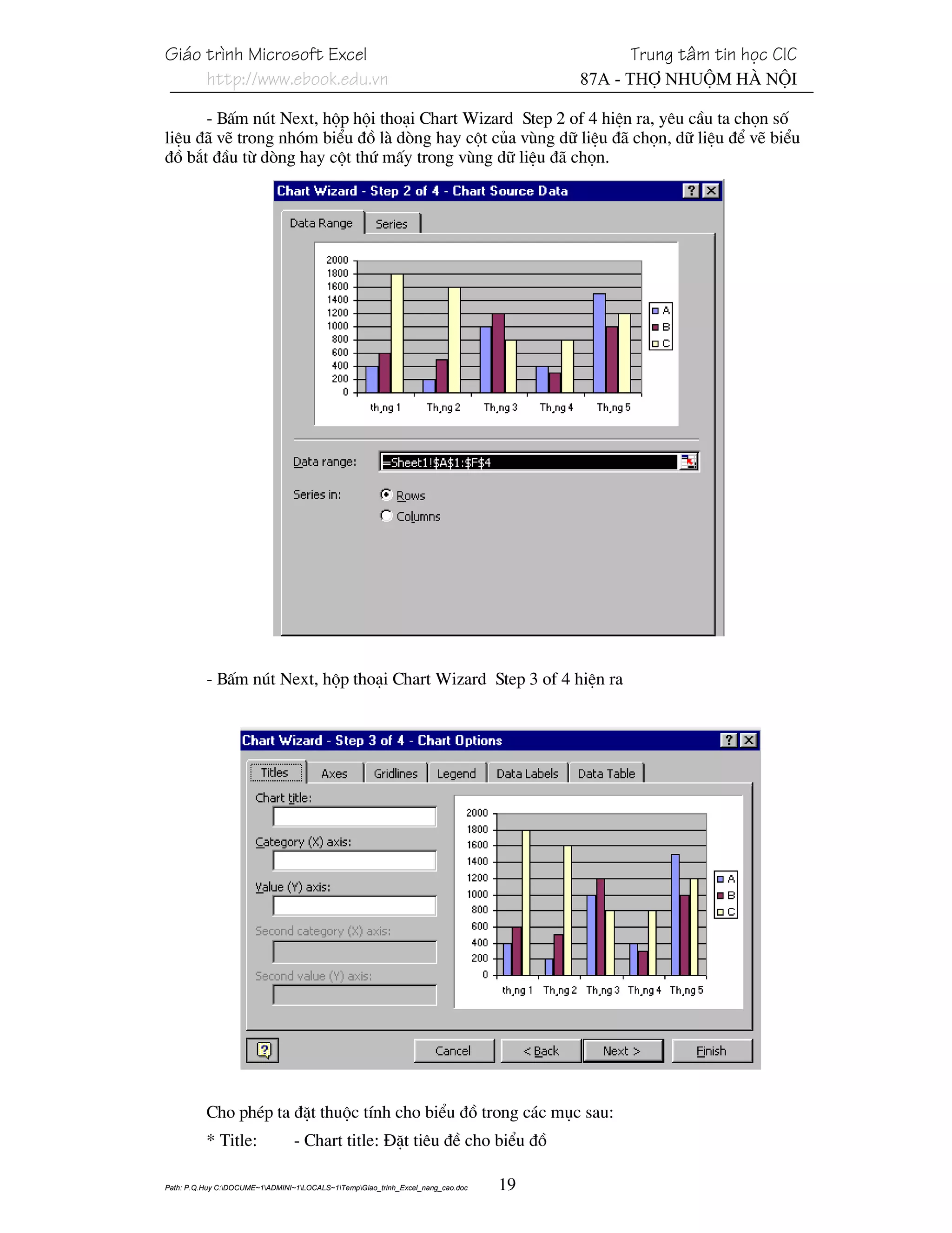 Gi¸o tr×nh Microsoft Excel                                                                 Trung t©m tin häc CIC
     http://www.ebook.edu.vn                                                          87A - Thî Nhuém Hµ Néi

      - BÊm nót Next, hép héi tho¹i Chart Wizard Step 2 of 4 hiÖn ra, yªu cÇu ta chän sè
liÖu ®· vÏ trong nhãm biÓu ®å lµ dßng hay cét cña vïng d÷ liÖu ®· chän, d÷ liÖu ®Ó vÏ biÓu
®å b¾t ®Çu tõ dßng hay cét thø mÊy trong vïng d÷ liÖu ®· chän.




          - BÊm nót Next, hép tho¹i Chart Wizard Step 3 of 4 hiÖn ra




          Cho phÐp ta ®Æt thuéc tÝnh cho biÓu ®å trong c¸c môc sau:
          * Title:               - Chart title: §Æt tiªu ®Ò cho biÓu ®å

Path: P.Q.Huy C:DOCUME~1ADMINI~1LOCALS~1TempGiao_trinh_Excel_nang_cao.doc   19
 