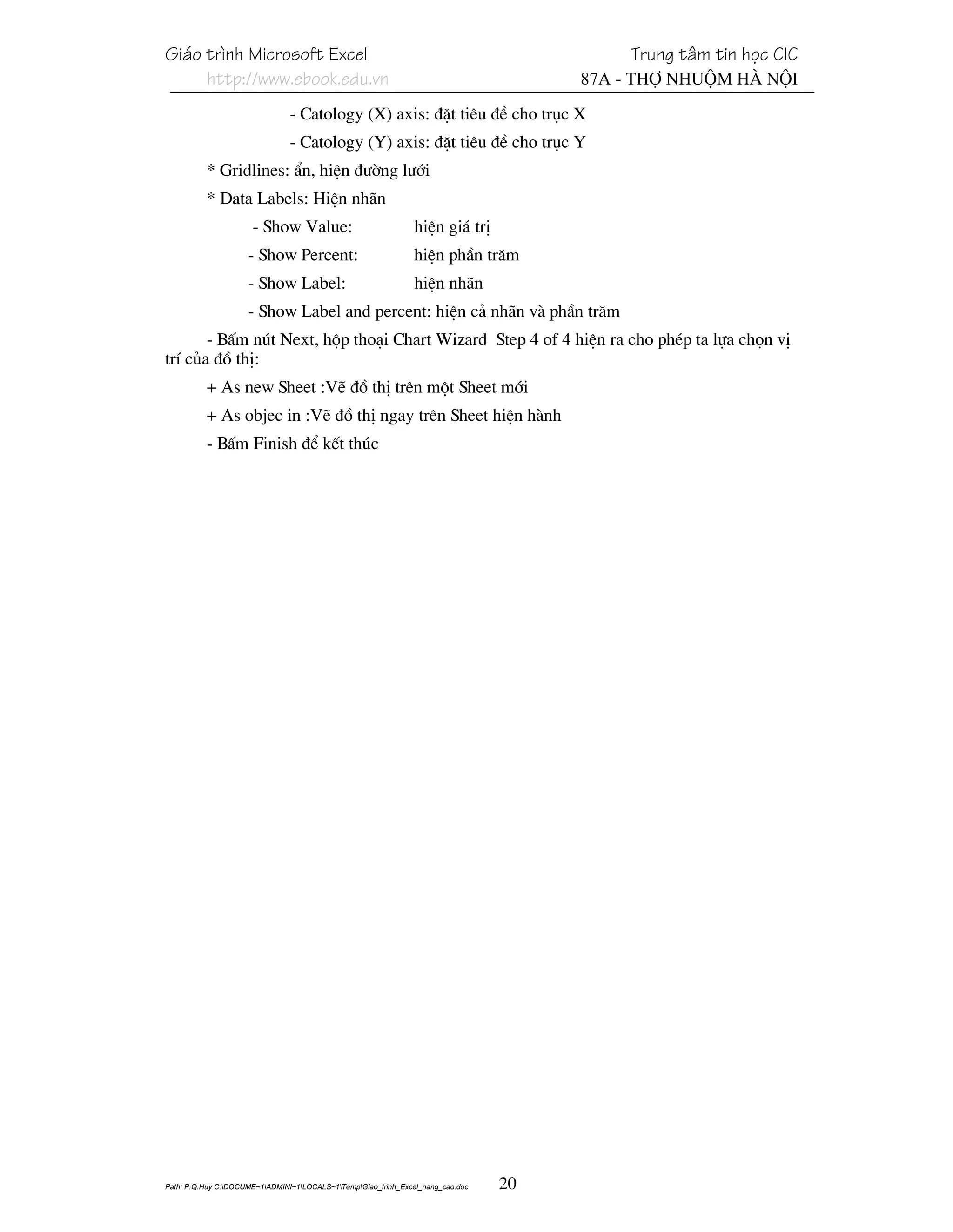 Gi¸o tr×nh Microsoft Excel                                                                 Trung t©m tin häc CIC
     http://www.ebook.edu.vn                                                          87A - Thî Nhuém Hµ Néi
                                - Catology (X) axis: ®Æt tiªu ®Ò cho trôc X
                                - Catology (Y) axis: ®Æt tiªu ®Ò cho trôc Y
          * Gridlines: Èn, hiÖn ®−êng l−íi
          * Data Labels: HiÖn nh·n
                      - Show Value:                             hiÖn gi¸ trÞ
                     - Show Percent:                            hiÖn phÇn tr¨m
                     - Show Label:                              hiÖn nh·n
                     - Show Label and percent: hiÖn c¶ nh·n vµ phÇn tr¨m
       - BÊm nót Next, hép tho¹i Chart Wizard Step 4 of 4 hiÖn ra cho phÐp ta lùa chän vÞ
trÝ cña ®å thÞ:
          + As new Sheet :VÏ ®å thÞ trªn mét Sheet míi
          + As objec in :VÏ ®å thÞ ngay trªn Sheet hiÖn hµnh
          - BÊm Finish ®Ó kÕt thóc




Path: P.Q.Huy C:DOCUME~1ADMINI~1LOCALS~1TempGiao_trinh_Excel_nang_cao.doc   20
 