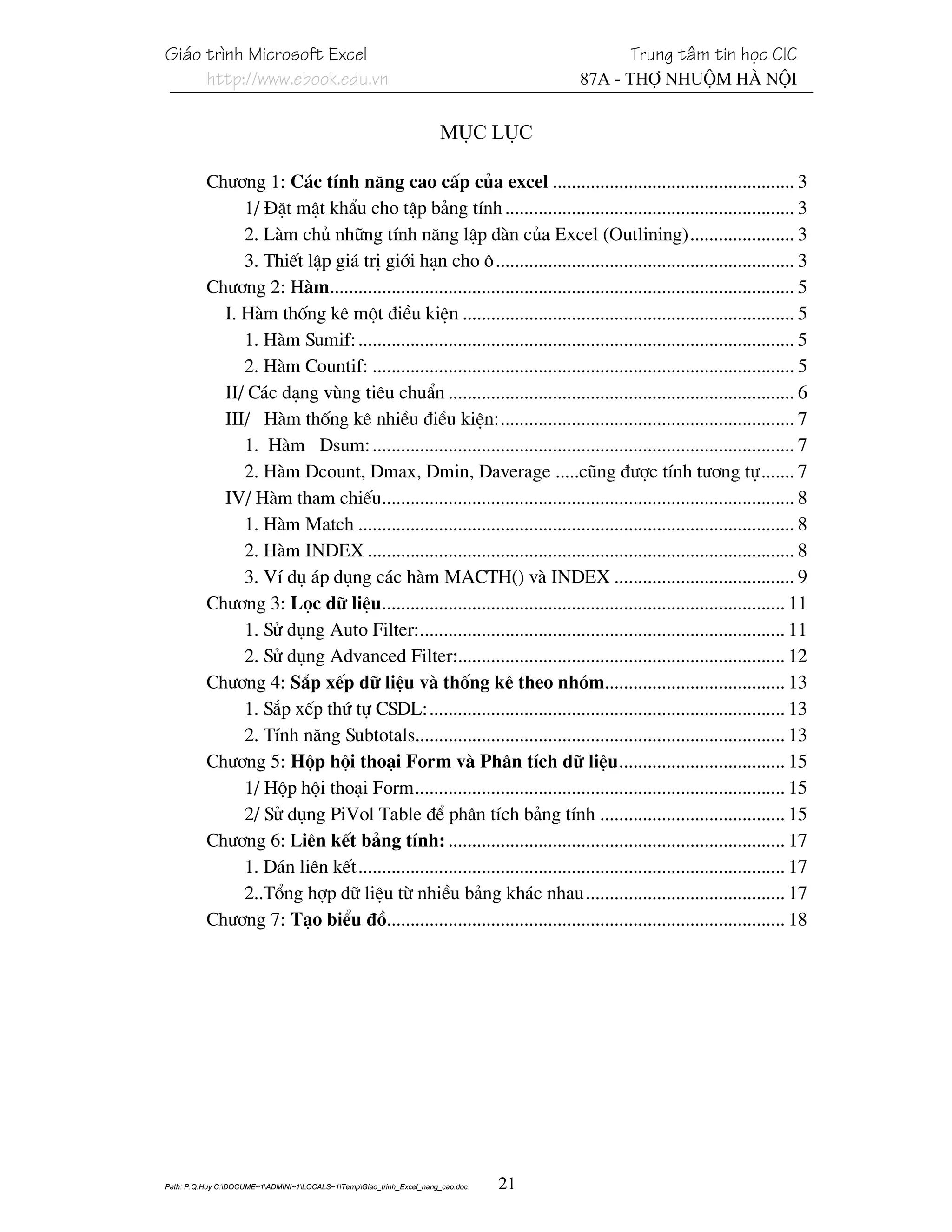 Gi¸o tr×nh Microsoft Excel                                                                 Trung t©m tin häc CIC
     http://www.ebook.edu.vn                                                          87A - Thî Nhuém Hµ Néi


                                                                      Môc lôc

          Ch−¬ng 1: C¸c tÝnh n¨ng cao cÊp cña excel ................................................... 3
               1/ §Æt mËt khÈu cho tËp b¶ng tÝnh ............................................................. 3
               2. Lµm chñ nh÷ng tÝnh n¨ng lËp dµn cña Excel (Outlining)...................... 3
               3. ThiÕt lËp gi¸ trÞ giíi h¹n cho « ............................................................... 3
          Ch−¬ng 2: Hµm.................................................................................................. 5
            I. Hµm thèng kª mét ®iÒu kiÖn ...................................................................... 5
               1. Hµm Sumif: ............................................................................................ 5
               2. Hµm Countif: ......................................................................................... 5
            II/ C¸c d¹ng vïng tiªu chuÈn ......................................................................... 6
            III/ Hµm thèng kª nhiÒu ®iÒu kiÖn:.............................................................. 7
               1. Hµm Dsum: ......................................................................................... 7
               2. Hµm Dcount, Dmax, Dmin, Daverage .....còng ®−îc tÝnh t−¬ng tù....... 7
            IV/ Hµm tham chiÕu....................................................................................... 8
               1. Hµm Match ............................................................................................ 8
               2. Hµm INDEX .......................................................................................... 8
               3. VÝ dô ¸p dông c¸c hµm MACTH() vµ INDEX ...................................... 9
          Ch−¬ng 3: Läc d÷ liÖu..................................................................................... 11
               1. Sö dông Auto Filter:............................................................................. 11
               2. Sö dông Advanced Filter:..................................................................... 12
          Ch−¬ng 4: S¾p xÕp d÷ liÖu vµ thèng kª theo nhãm...................................... 13
               1. S¾p xÕp thø tù CSDL:........................................................................... 13
               2. TÝnh n¨ng Subtotals.............................................................................. 13
          Ch−¬ng 5: Hép héi tho¹i Form vµ Ph©n tÝch d÷ liÖu................................... 15
               1/ Hép héi tho¹i Form.............................................................................. 15
               2/ Sö dông PiVol Table ®Ó ph©n tÝch b¶ng tÝnh ....................................... 15
          Ch−¬ng 6: Liªn kÕt b¶ng tÝnh: ....................................................................... 17
               1. D¸n liªn kÕt.......................................................................................... 17
               2..Tæng hîp d÷ liÖu tõ nhiÒu b¶ng kh¸c nhau.......................................... 17
          Ch−¬ng 7: T¹o biÓu ®å.................................................................................... 18




Path: P.Q.Huy C:DOCUME~1ADMINI~1LOCALS~1TempGiao_trinh_Excel_nang_cao.doc   21
 