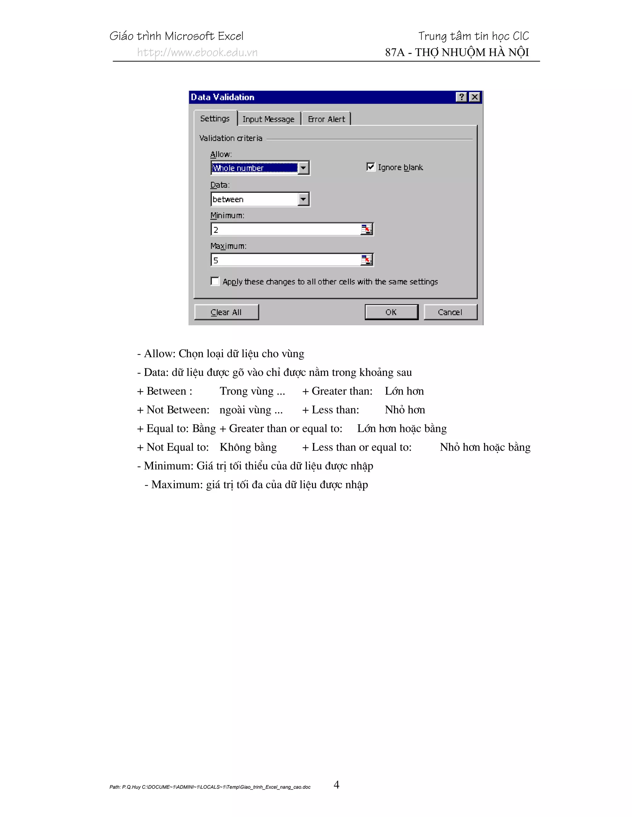 Gi¸o tr×nh Microsoft Excel                                                                           Trung t©m tin häc CIC
     http://www.ebook.edu.vn                                                                87A - Thî Nhuém Hµ Néi




          - Allow: Chän lo¹i d÷ liÖu cho vïng
          - Data: d÷ liÖu ®−îc gâ vµo chØ ®−îc n»m trong kho¶ng sau
          + Between :                     Trong vïng ...                  + Greater than:   Lín h¬n
          + Not Between: ngoµi vïng ...                                   + Less than:      Nhá h¬n
          + Equal to: B»ng + Greater than or equal to:                                Lín h¬n hoÆc b»ng
          + Not Equal to: Kh«ng b»ng                                      + Less than or equal to:       Nhá h¬n hoÆc b»ng
          - Minimum: Gi¸ trÞ tèi thiÓu cña d÷ liÖu ®−îc nhËp
             - Maximum: gi¸ trÞ tèi ®a cña d÷ liÖu ®−îc nhËp




Path: P.Q.Huy C:DOCUME~1ADMINI~1LOCALS~1TempGiao_trinh_Excel_nang_cao.doc   4
 