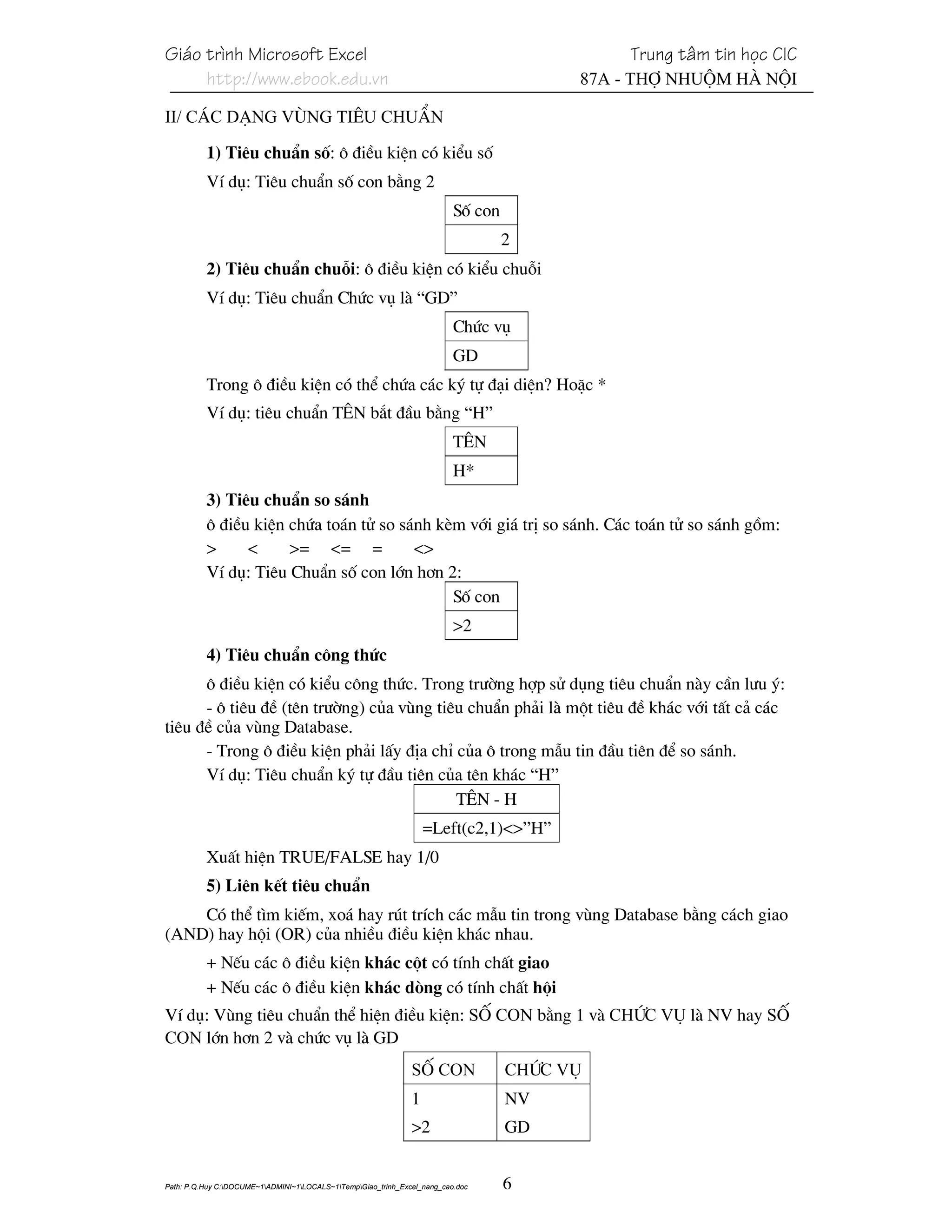 Gi¸o tr×nh Microsoft Excel                                                                    Trung t©m tin häc CIC
     http://www.ebook.edu.vn                                                             87A - Thî Nhuém Hµ Néi

II/ C¸c d¹ng vïng tiªu chuÈn

          1) Tiªu chuÈn sè: « ®iÒu kiÖn cã kiÓu sè
          VÝ dô: Tiªu chuÈn sè con b»ng 2
                                                                          Sè con
                                                                                   2
          2) Tiªu chuÈn chuçi: « ®iÒu kiÖn cã kiÓu chuçi
          VÝ dô: Tiªu chuÈn Chøc vô lµ “GD”
                                                                          Chøc vô
                                                                          GD
          Trong « ®iÒu kiÖn cã thÓ chøa c¸c ký tù ®¹i diÖn? HoÆc *
          VÝ dô: tiªu chuÈn T£N b¾t ®Çu b»ng “H”
                                                                          T£N
                                                                          H*
          3) Tiªu chuÈn so s¸nh
          « ®iÒu kiÖn chøa to¸n tö so s¸nh kÌm víi gi¸ trÞ so s¸nh. C¸c to¸n tö so s¸nh gåm:
          >     <     >= <= =           <>
          VÝ dô: Tiªu ChuÈn sè con lín h¬n 2:
                                             Sè con
                                                                          >2
          4) Tiªu chuÈn c«ng thøc
      « ®iÒu kiÖn cã kiÓu c«ng thøc. Trong tr−êng hîp sö dông tiªu chuÈn nµy cÇn l−u ý:
      - « tiªu ®Ò (tªn tr−êng) cña vïng tiªu chuÈn ph¶i lµ mét tiªu ®Ò kh¸c víi tÊt c¶ c¸c
tiªu ®Ò cña vïng Database.
      - Trong « ®iÒu kiÖn ph¶i lÊy ®Þa chØ cña « trong mÉu tin ®Çu tiªn ®Ó so s¸nh.
      VÝ dô: Tiªu chuÈn ký tù ®Çu tiªn cña tªn kh¸c “H”
                                           T£N - H
                                                                   =Left(c2,1)<>”H”
          XuÊt hiÖn TRUE/FALSE hay 1/0
          5) Liªn kÕt tiªu chuÈn
    Cã thÓ t×m kiÕm, xo¸ hay rót trÝch c¸c mÉu tin trong vïng Database b»ng c¸ch giao
(AND) hay héi (OR) cña nhiÒu ®iÒu kiÖn kh¸c nhau.
          + NÕu c¸c « ®iÒu kiÖn kh¸c cét cã tÝnh chÊt giao
          + NÕu c¸c « ®iÒu kiÖn kh¸c dßng cã tÝnh chÊt héi
VÝ dô: Vïng tiªu chuÈn thÓ hiÖn ®iÒu kiÖn: Sè Con b»ng 1 vµ Chøc vô lµ NV hay Sè
Con lín h¬n 2 vµ chøc vô lµ GD
                                                               Sè Con              Chøc vô
                                                               1                   NV
                                                               >2                  GD


Path: P.Q.Huy C:DOCUME~1ADMINI~1LOCALS~1TempGiao_trinh_Excel_nang_cao.doc     6
 