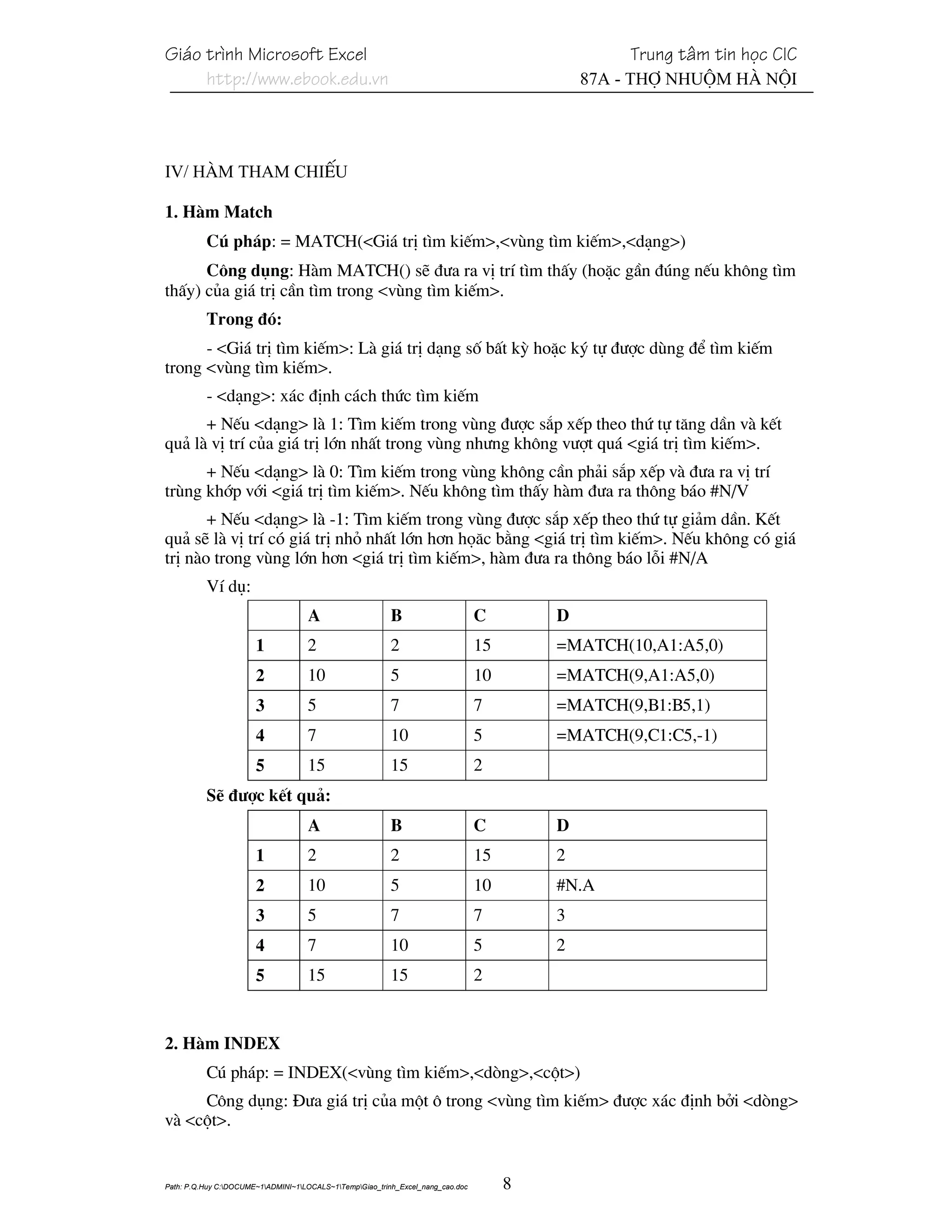 Gi¸o tr×nh Microsoft Excel                                                                         Trung t©m tin häc CIC
     http://www.ebook.edu.vn                                                                  87A - Thî Nhuém Hµ Néi




IV/ Hµm tham chiÕu

1. Hµm Match
          Có ph¸p: = MATCH(<Gi¸ trÞ t×m kiÕm>,<vïng t×m kiÕm>,<d¹ng>)
      C«ng dông: Hµm MATCH() sÏ ®−a ra vÞ trÝ t×m thÊy (hoÆc gÇn ®óng nÕu kh«ng t×m
thÊy) cña gi¸ trÞ cÇn t×m trong <vïng t×m kiÕm>.
          Trong ®ã:
      - <Gi¸ trÞ t×m kiÕm>: Lµ gi¸ trÞ d¹ng sè bÊt kú hoÆc ký tù ®−îc dïng ®Ó t×m kiÕm
trong <vïng t×m kiÕm>.
          - <d¹ng>: x¸c ®Þnh c¸ch thøc t×m kiÕm
      + NÕu <d¹ng> lµ 1: T×m kiÕm trong vïng ®−îc s¾p xÕp theo thø tù t¨ng dÇn vµ kÕt
qu¶ lµ vÞ trÝ cña gi¸ trÞ lín nhÊt trong vïng nh−ng kh«ng v−ît qu¸ <gi¸ trÞ t×m kiÕm>.
      + NÕu <d¹ng> lµ 0: T×m kiÕm trong vïng kh«ng cÇn ph¶i s¾p xÕp vµ ®−a ra vÞ trÝ
trïng khíp víi <gi¸ trÞ t×m kiÕm>. NÕu kh«ng t×m thÊy hµm ®−a ra th«ng b¸o #N/V
       + NÕu <d¹ng> lµ -1: T×m kiÕm trong vïng ®−îc s¾p xÕp theo thø tù gi¶m dÇn. KÕt
qu¶ sÏ lµ vÞ trÝ cã gi¸ trÞ nhá nhÊt lín h¬n hä¨c b»ng <gi¸ trÞ t×m kiÕm>. NÕu kh«ng cã gi¸
trÞ nµo trong vïng lín h¬n <gi¸ trÞ t×m kiÕm>, hµm ®−a ra th«ng b¸o lçi #N/A
          VÝ dô:
                                    A                     B                      C        D
                       1            2                     2                      15       =MATCH(10,A1:A5,0)
                       2            10                    5                      10       =MATCH(9,A1:A5,0)
                       3            5                     7                      7        =MATCH(9,B1:B5,1)
                       4            7                     10                     5        =MATCH(9,C1:C5,-1)
                       5            15                    15                     2
          SÏ ®−îc kÕt qu¶:
                                    A                     B                      C        D
                       1            2                     2                      15       2
                       2            10                    5                      10       #N.A
                       3            5                     7                      7        3
                       4            7                     10                     5        2
                       5            15                    15                     2


2. Hµm INDEX
          Có ph¸p: = INDEX(<vïng t×m kiÕm>,<dßng>,<cét>)
     C«ng dông: §−a gi¸ trÞ cña mét « trong <vïng t×m kiÕm> ®−îc x¸c ®Þnh bëi <dßng>
vµ <cét>.


Path: P.Q.Huy C:DOCUME~1ADMINI~1LOCALS~1TempGiao_trinh_Excel_nang_cao.doc        8
 