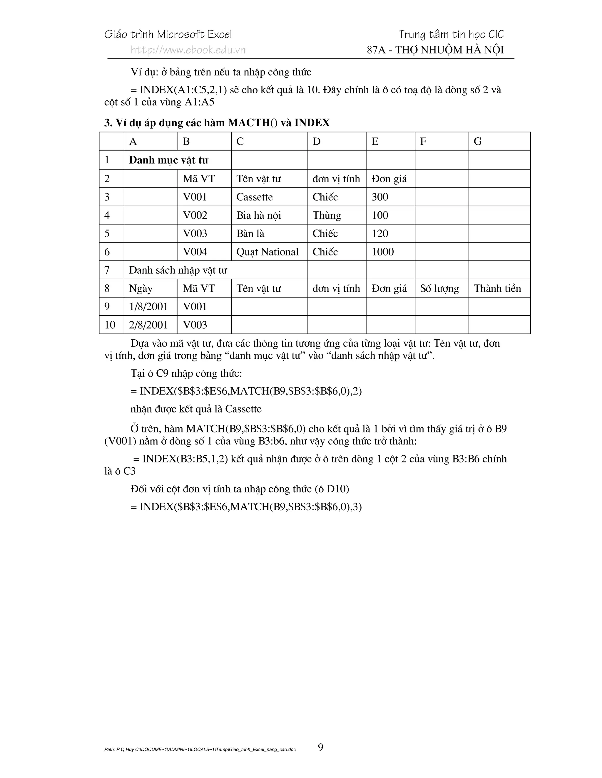 Gi¸o tr×nh Microsoft Excel                                                                            Trung t©m tin häc CIC
     http://www.ebook.edu.vn                                                                   87A - Thî Nhuém Hµ Néi
          VÝ dô: ë b¶ng trªn nÕu ta nhËp c«ng thøc
      = INDEX(A1:C5,2,1) sÏ cho kÕt qu¶ lµ 10. §©y chÝnh lµ « cã to¹ ®é lµ dßng sè 2 vµ
cét sè 1 cña vïng A1:A5
3. VÝ dô ¸p dông c¸c hµm MACTH() vµ INDEX
          A                    B                     C                           D             E          F          G
1         Danh môc vËt t−
2                              M· VT                 Tªn vËt t−                  ®¬n vÞ tÝnh   §¬n gi¸
3                              V001                  Cassette                    ChiÕc         300
4                              V002                  Bia hµ néi                  Thïng         100
5                              V003                  Bµn lµ                      ChiÕc         120
6                              V004                  Qu¹t National               ChiÕc         1000
7         Danh s¸ch nhËp vËt t−
8         Ngµy                 M· VT                 Tªn vËt t−                  ®¬n vÞ tÝnh   §¬n gi¸    Sè l−îng   Thµnh tiÒn
9         1/8/2001             V001
10        2/8/2001             V003
       Dùa vµo m· vËt t−, ®−a c¸c th«ng tin t−¬ng øng cña tõng lo¹i vËt t−: Tªn vËt t−, ®¬n
vÞ tÝnh, ®¬n gi¸ trong b¶ng “danh môc vËt t−” vµo “danh s¸ch nhËp vËt t−”.
          T¹i « C9 nhËp c«ng thøc:
          = INDEX($B$3:$E$6,MATCH(B9,$B$3:$B$6,0),2)
          nhËn ®−îc kÕt qu¶ lµ Cassette
     ë trªn, hµm MATCH(B9,$B$3:$B$6,0) cho kÕt qu¶ lµ 1 bëi v× t×m thÊy gi¸ trÞ ë « B9
(V001) n»m ë dßng sè 1 cña vïng B3:b6, nh− vËy c«ng thøc trë thµnh:
       = INDEX(B3:B5,1,2) kÕt qu¶ nhËn ®−îc ë « trªn dßng 1 cét 2 cña vïng B3:B6 chÝnh
lµ « C3
          §èi víi cét ®¬n vÞ tÝnh ta nhËp c«ng thøc (« D10)
          = INDEX($B$3:$E$6,MATCH(B9,$B$3:$B$6,0),3)




Path: P.Q.Huy C:DOCUME~1ADMINI~1LOCALS~1TempGiao_trinh_Excel_nang_cao.doc    9
 
