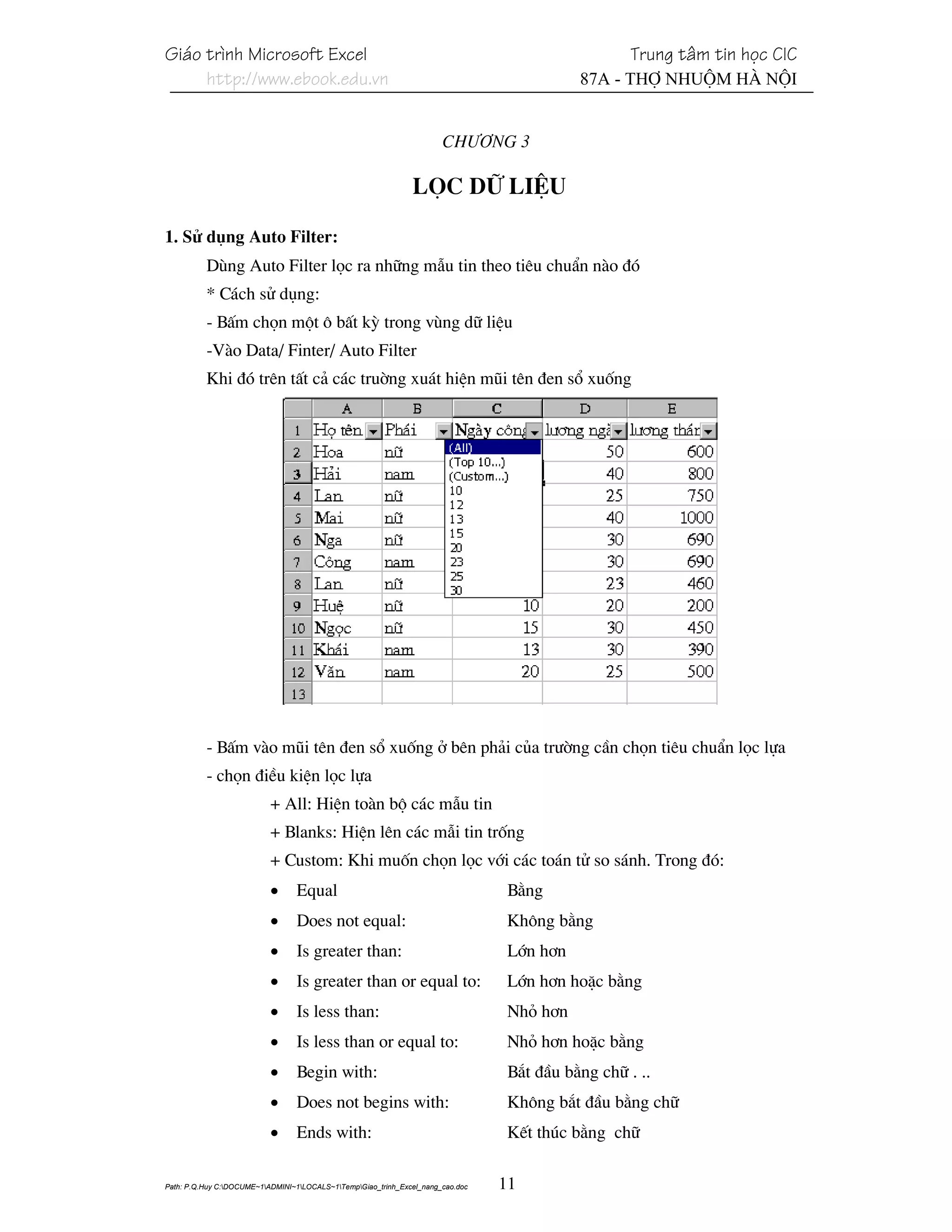 Gi¸o tr×nh Microsoft Excel                                                                          Trung t©m tin häc CIC
     http://www.ebook.edu.vn                                                                87A - Thî Nhuém Hµ Néi


                                                                       Ch−¬ng 3

                                                               Läc d÷ liÖu

1. Sö dông Auto Filter:
          Dïng Auto Filter läc ra nh÷ng mÉu tin theo tiªu chuÈn nµo ®ã
          * C¸ch sö dông:
          - BÊm chän mét « bÊt kú trong vïng d÷ liÖu
          -Vµo Data/ Finter/ Auto Filter
          Khi ®ã trªn tÊt c¶ c¸c truêng xu¸t hiÖn mòi tªn ®en sæ xuèng




          - BÊm vµo mòi tªn ®en sæ xuèng ë bªn ph¶i cña tr−êng cÇn chän tiªu chuÈn läc lùa
          - chän ®iÒu kiÖn läc lùa
                           + All: HiÖn toµn bé c¸c mÉu tin
                           + Blanks: HiÖn lªn c¸c mÉi tin trèng
                           + Custom: Khi muèn chän läc víi c¸c to¸n tö so s¸nh. Trong ®ã:
                           •     Equal                                            B»ng
                           •     Does not equal:                                 Kh«ng b»ng
                           •     Is greater than:                                 Lín h¬n
                           •     Is greater than or equal to:                     Lín h¬n hoÆc b»ng
                           •     Is less than:                                    Nhá h¬n
                           •     Is less than or equal to:                       Nhá h¬n hoÆc b»ng
                           •     Begin with:                                      B¾t ®Çu b»ng ch÷ . ..
                           •     Does not begins with:                            Kh«ng b¾t ®Çu b»ng ch÷
                           •     Ends with:                                       KÕt thóc b»ng ch÷

Path: P.Q.Huy C:DOCUME~1ADMINI~1LOCALS~1TempGiao_trinh_Excel_nang_cao.doc   11
 