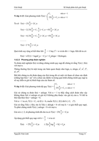 Giải thuật Kĩ thuật phân tích giải thuật
1>nnêunC+)
2
n
2T(
1=nnêuC
2
1
Ví dụ 1-13: Giải phương trình T(n) =
Ta có n2C+)
2
n
2T(=T(n) 2
n2C+)
4
n
4T(=nC+]
2
n
C+)
4
n
2T([2=T(n) 222
nC3+)
8
n
8T(=nC2+]
4
n
C+)
8
n
2T([4=T(n) 222
……….
nC+)
2
n
T(2=T(n) 2i
i
i
i
2
n
= 1 hay 2i
Quá trình suy rộng sẽ kết thúc khi = n và do đó i = logn. Khi đó ta có:
T(n) = nT(1) + lognC2
n = C1
n + C2
nlogn = O(nlogn).
1.6.2.2 Phương pháp đoán nghiệm
Ta đoán một nghiệm f(n) và dùng chứng minh quy nạp để chứng tỏ rằng T(n) ≤ f(n)
với mọi n.
Thông thường f(n) là một trong các hàm quen thuộc như logn, n, nlogn, n2
, n3
, 2n
,
n!, nn.
Ðôi khi chúng ta chỉ đoán dạng của f(n) trong đó có một vài tham số chưa xác định
(chẳng hạn f(n) = an2
với a chưa xác định) và trong quá trình chứng minh quy nạp ta
sẽ suy diễn ra giá trị thích hợp của các tham số.
Ví dụ 1-12: Giải phương trình đệ quy T(n) =
1>nnêunC+)
2
n
2T(
1=nnêuC
2
1
Giả sử chúng ta đoán f(n) = anlogn. Với n = 1 ta thấy rằng cách đoán như vậy
không được bởi vì anlogn có giá trị 0 không phụ thuộc vào giá trị của a. Vì thế ta
thử tiếp theo f(n) = anlogn + b.
Với n = 1 ta có, T(1) = C1 và f(1) = b, muốn T(1) ≤ f(1) thì b ≥ C1 (*)
Giả sử rằng T(k) ≤ f(k), tức là T(k) ≤ aklogk + b với mọi k < n (giả thiết quy nạp).
Ta phải chứng minh T(n) ≤ anlogn + b với mọi n.
2
n
) + CGiả sử n ≥ 2, từ phương trình đã cho ta có T(n) = 2T( 2n
2
n
< n ta có:Áp dụng giả thiết quy nạp với k =
T(n) = 2T(
2
n
2
n
2
n
) + C2n ≤ 2[a log + b] + C2
n
Nguyễn Văn Linh Trang 11
 