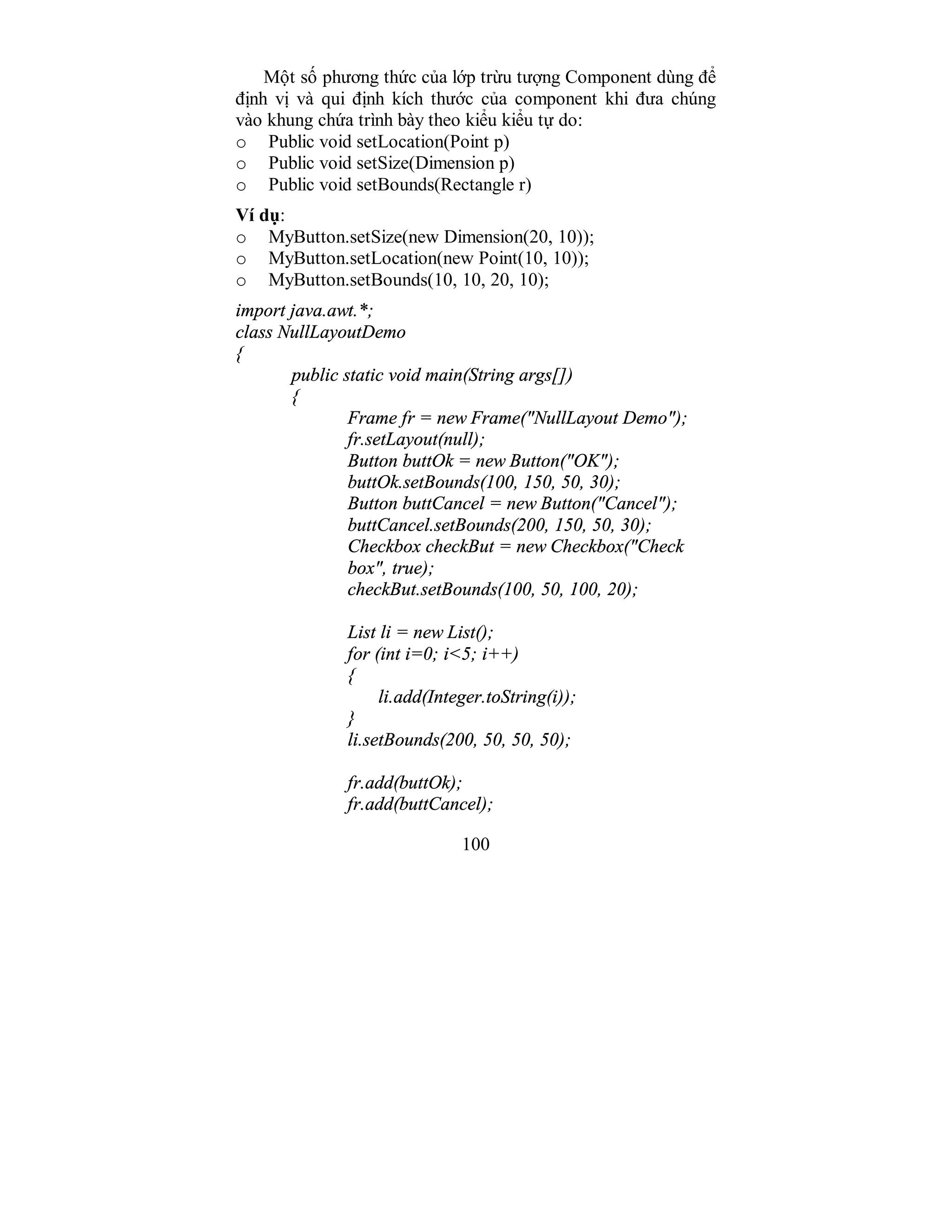 100
Một số phương thức của lớp trừu tượng Component dùng để
định vị và qui định kích thước của component khi đưa chúng
vào khung chứa trình bày theo kiểu kiểu tự do:
o Public void setLocation(Point p)
o Public void setSize(Dimension p)
o Public void setBounds(Rectangle r)
Ví dụ:
o MyButton.setSize(new Dimension(20, 10));
o MyButton.setLocation(new Point(10, 10));
o MyButton.setBounds(10, 10, 20, 10);
import java.awt.*;
class NullLayoutDemo
{
public static void main(String args[])
{
Frame fr = new Frame("NullLayout Demo");
fr.setLayout(null);
Button buttOk = new Button("OK");
buttOk.setBounds(100, 150, 50, 30);
Button buttCancel = new Button("Cancel");
buttCancel.setBounds(200, 150, 50, 30);
Checkbox checkBut = new Checkbox("Check
box", true);
checkBut.setBounds(100, 50, 100, 20);
List li = new List();
for (int i=0; i<5; i++)
{
li.add(Integer.toString(i));
}
li.setBounds(200, 50, 50, 50);
fr.add(buttOk);
fr.add(buttCancel);
 