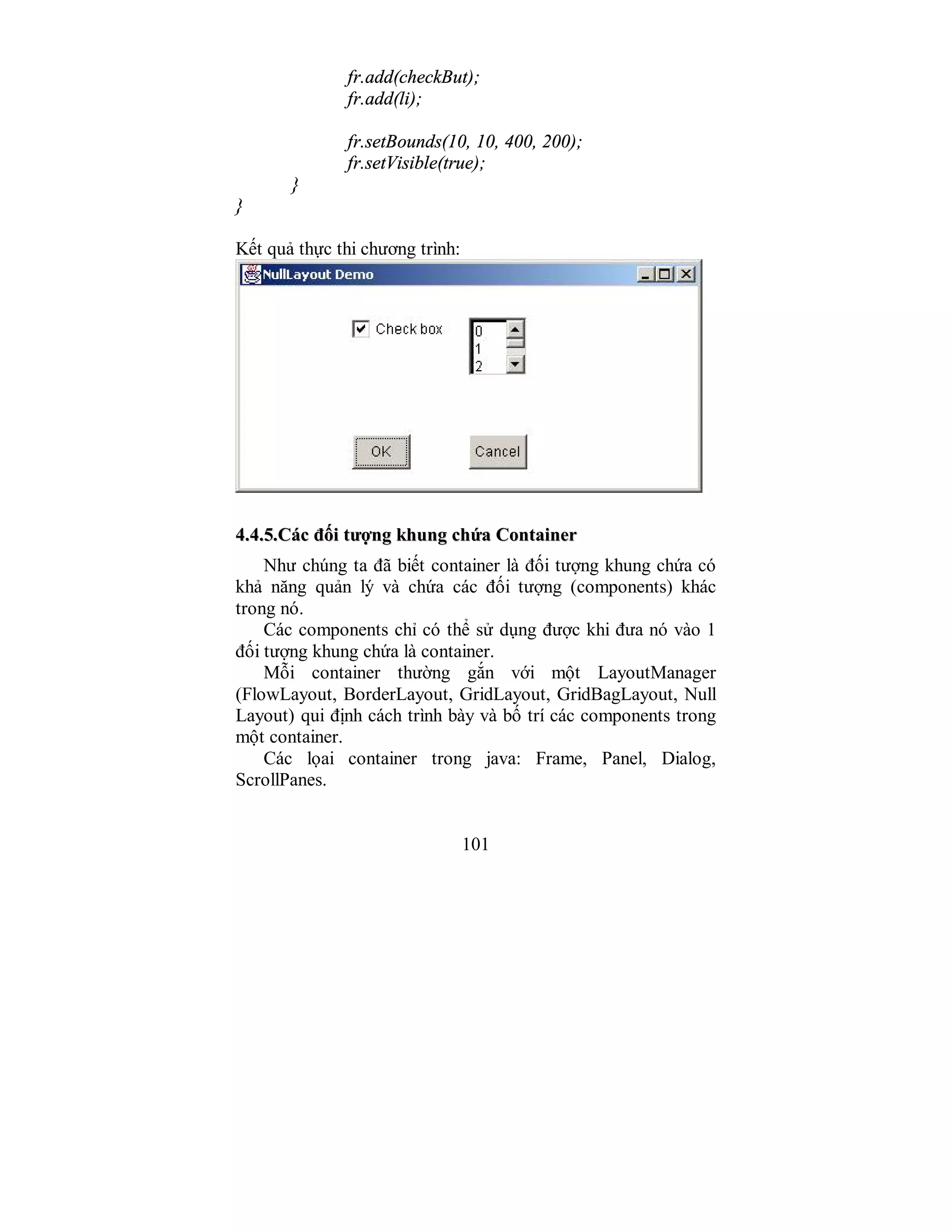 101
fr.add(checkBut);
fr.add(li);
fr.setBounds(10, 10, 400, 200);
fr.setVisible(true);
}
}
Kết quả thực thi chương trình:
44..44..55..CCáácc đđốốii ttưượợnngg kkhhuunngg cchhứứaa CCoonnttaaiinneerr
Như chúng ta đã biết container là đối tượng khung chứa có
khả năng quản lý và chứa các đối tượng (components) khác
trong nó.
Các components chỉ có thể sử dụng được khi đưa nó vào 1
đối tượng khung chứa là container.
Mỗi container thường gắn với một LayoutManager
(FlowLayout, BorderLayout, GridLayout, GridBagLayout, Null
Layout) qui định cách trình bày và bố trí các components trong
một container.
Các lọai container trong java: Frame, Panel, Dialog,
ScrollPanes.
 