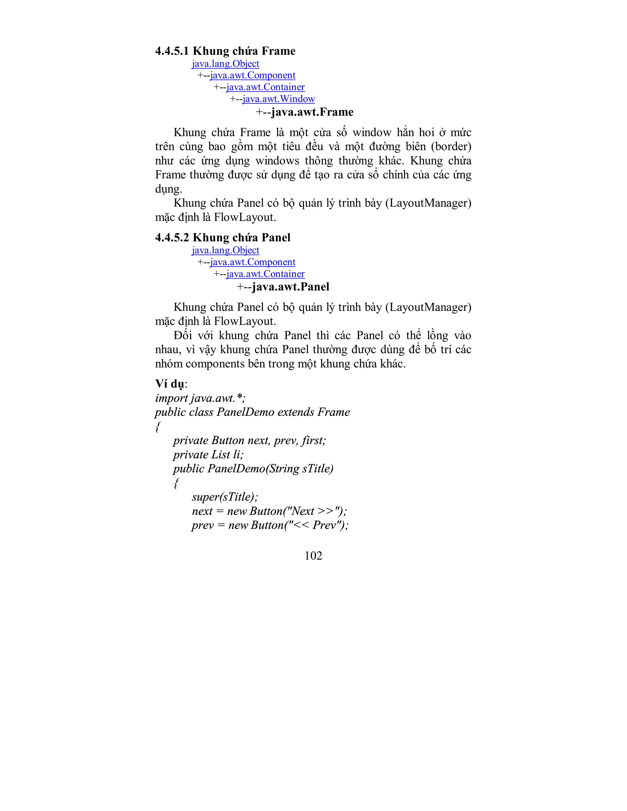 102
4.4.5.1 Khung chứa Frame
java.lang.Object
+--java.awt.Component
+--java.awt.Container
+--java.awt.Window
+--java.awt.Frame
Khung chứa Frame là một cửa số window hẳn hoi ở mức
trên cùng bao gồm một tiêu đều và một đường biên (border)
như các ứng dụng windows thông thường khác. Khung chứa
Frame thường được sử dụng để tạo ra cửa sổ chính của các ứng
dụng.
Khung chứa Panel có bộ quản lý trình bày (LayoutManager)
mặc định là FlowLayout.
4.4.5.2 Khung chứa Panel
java.lang.Object
+--java.awt.Component
+--java.awt.Container
+--java.awt.Panel
Khung chứa Panel có bộ quản lý trình bày (LayoutManager)
mặc định là FlowLayout.
Đối với khung chứa Panel thì các Panel có thể lồng vào
nhau, vì vậy khung chứa Panel thường được dùng để bố trí các
nhóm components bên trong một khung chứa khác.
Ví dụ:
import java.awt.*;
public class PanelDemo extends Frame
{
private Button next, prev, first;
private List li;
public PanelDemo(String sTitle)
{
super(sTitle);
next = new Button("Next >>");
prev = new Button("<< Prev");
 