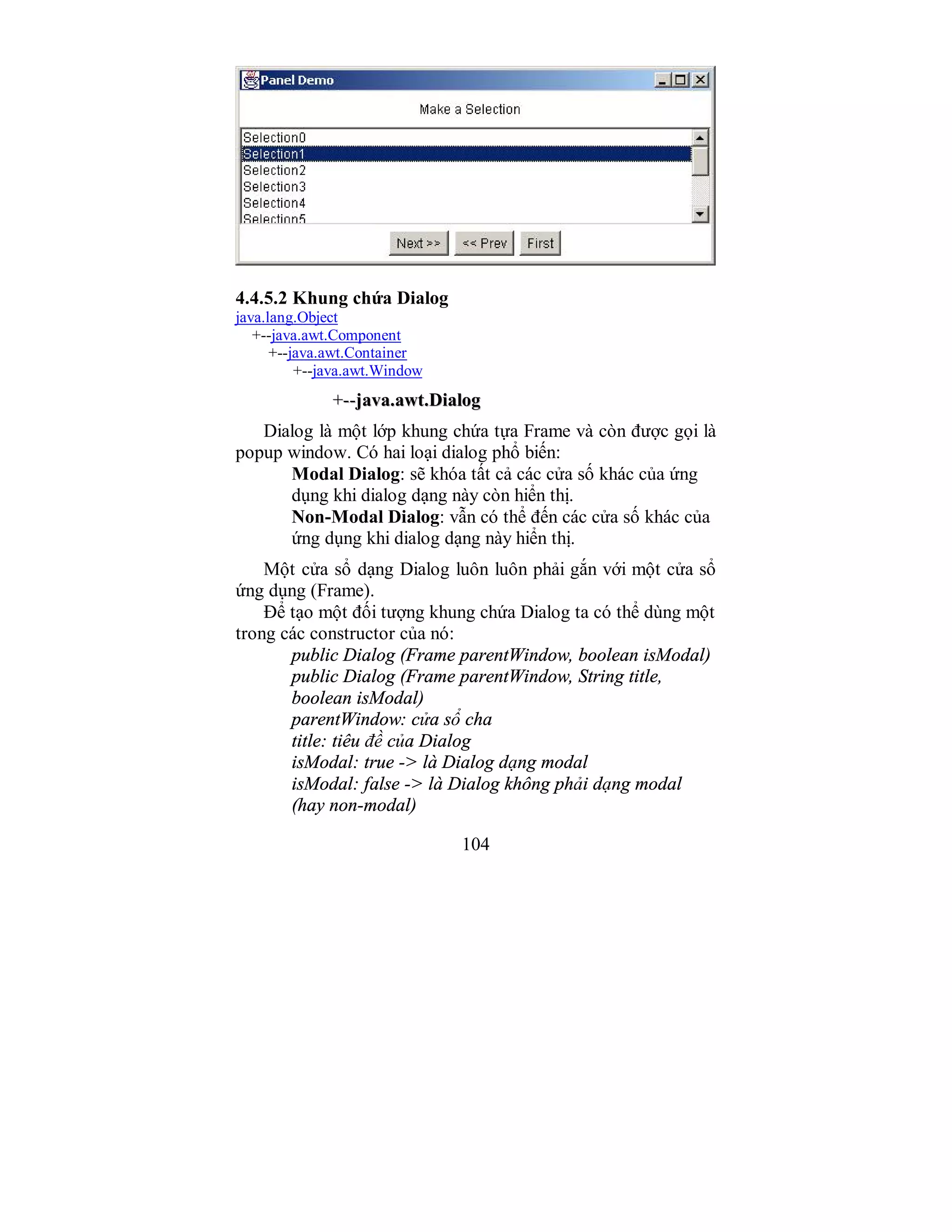 104
4.4.5.2 Khung chứa Dialog
java.lang.Object
+--java.awt.Component
+--java.awt.Container
+--java.awt.Window
++----jjaavvaa..aawwtt..DDiiaalloogg
Dialog là một lớp khung chứa tựa Frame và còn được gọi là
popup window. Có hai loại dialog phổ biến:
Modal Dialog: sẽ khóa tất cả các cửa số khác của ứng
dụng khi dialog dạng này còn hiển thị.
Non-Modal Dialog: vẫn có thể đến các cửa số khác của
ứng dụng khi dialog dạng này hiển thị.
Một cửa sổ dạng Dialog luôn luôn phải gắn với một cửa sổ
ứng dụng (Frame).
Để tạo một đối tượng khung chứa Dialog ta có thể dùng một
trong các constructor của nó:
public Dialog (Frame parentWindow, boolean isModal)
public Dialog (Frame parentWindow, String title,
boolean isModal)
parentWindow: cửa sổ cha
title: tiêu đề của Dialog
isModal: true -> là Dialog dạng modal
isModal: false -> là Dialog không phải dạng modal
(hay non-modal)
 