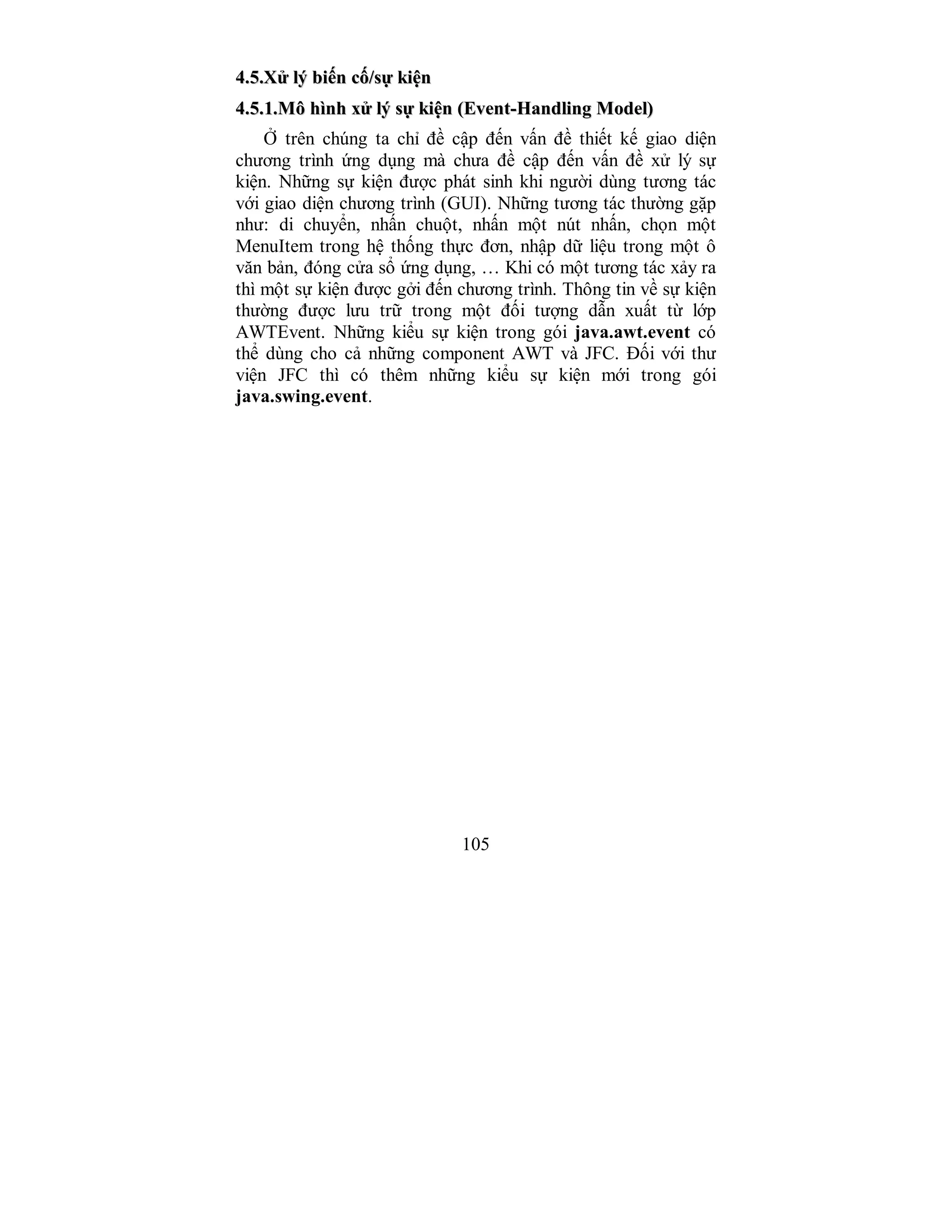 105
44..55..XXửử llýý bbiiếếnn ccốố//ssựự kkiiệệnn
44..55..11..MMôô hhììnnhh xxửử llýý ssựự kkiiệệnn ((EEvveenntt--HHaannddlliinngg MMooddeell))
Ở trên chúng ta chỉ đề cập đến vấn đề thiết kế giao diện
chương trình ứng dụng mà chưa đề cập đến vấn đề xử lý sự
kiện. Những sự kiện được phát sinh khi người dùng tương tác
với giao diện chương trình (GUI). Những tương tác thường gặp
như: di chuyển, nhấn chuột, nhấn một nút nhấn, chọn một
MenuItem trong hệ thống thực đơn, nhập dữ liệu trong một ô
văn bản, đóng cửa sổ ứng dụng, … Khi có một tương tác xảy ra
thì một sự kiện được gởi đến chương trình. Thông tin về sự kiện
thường được lưu trữ trong một đối tượng dẫn xuất từ lớp
AWTEvent. Những kiểu sự kiện trong gói java.awt.event có
thể dùng cho cả những component AWT và JFC. Đối với thư
viện JFC thì có thêm những kiểu sự kiện mới trong gói
java.swing.event.
 