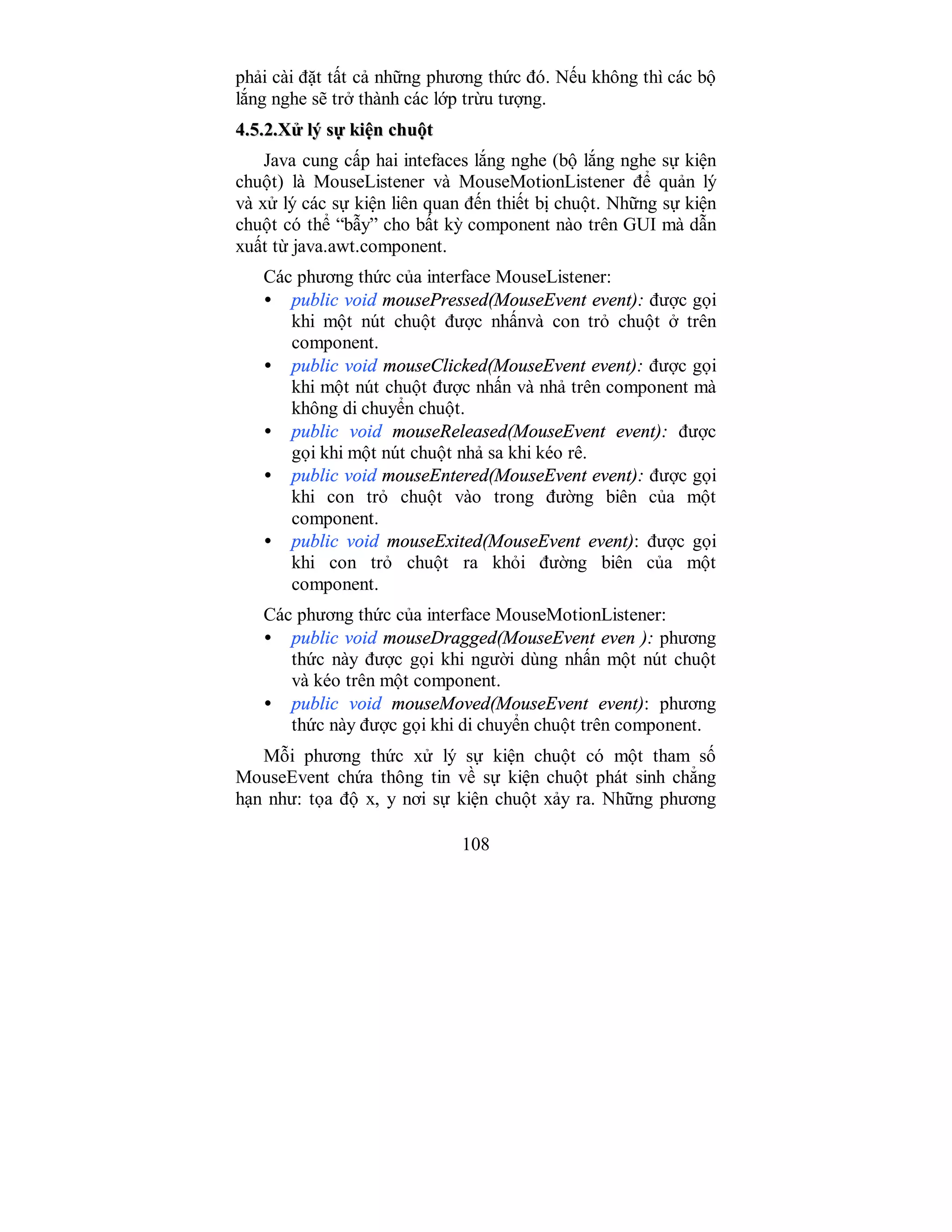 108
phải cài đặt tất cả những phương thức đó. Nếu không thì các bộ
lắng nghe sẽ trở thành các lớp trừu tượng.
44..55..22..XXửử llýý ssựự kkiiệệnn cchhuuộộtt
Java cung cấp hai intefaces lắng nghe (bộ lắng nghe sự kiện
chuột) là MouseListener và MouseMotionListener để quản lý
và xử lý các sự kiện liên quan đến thiết bị chuột. Những sự kiện
chuột có thể “bẫy” cho bất kỳ component nào trên GUI mà dẫn
xuất từ java.awt.component.
Các phương thức của interface MouseListener:
• public void mousePressed(MouseEvent event): được gọi
khi một nút chuột được nhấnvà con trỏ chuột ở trên
component.
• public void mouseClicked(MouseEvent event): được gọi
khi một nút chuột được nhấn và nhả trên component mà
không di chuyển chuột.
• public void mouseReleased(MouseEvent event): được
gọi khi một nút chuột nhả sa khi kéo rê.
• public void mouseEntered(MouseEvent event): được gọi
khi con trỏ chuột vào trong đường biên của một
component.
• public void mouseExited(MouseEvent event): được gọi
khi con trỏ chuột ra khỏi đường biên của một
component.
Các phương thức của interface MouseMotionListener:
• public void mouseDragged(MouseEvent even ): phương
thức này được gọi khi người dùng nhấn một nút chuột
và kéo trên một component.
• public void mouseMoved(MouseEvent event): phương
thức này được gọi khi di chuyển chuột trên component.
Mỗi phương thức xử lý sự kiện chuột có một tham số
MouseEvent chứa thông tin về sự kiện chuột phát sinh chẳng
hạn như: tọa độ x, y nơi sự kiện chuột xảy ra. Những phương
 