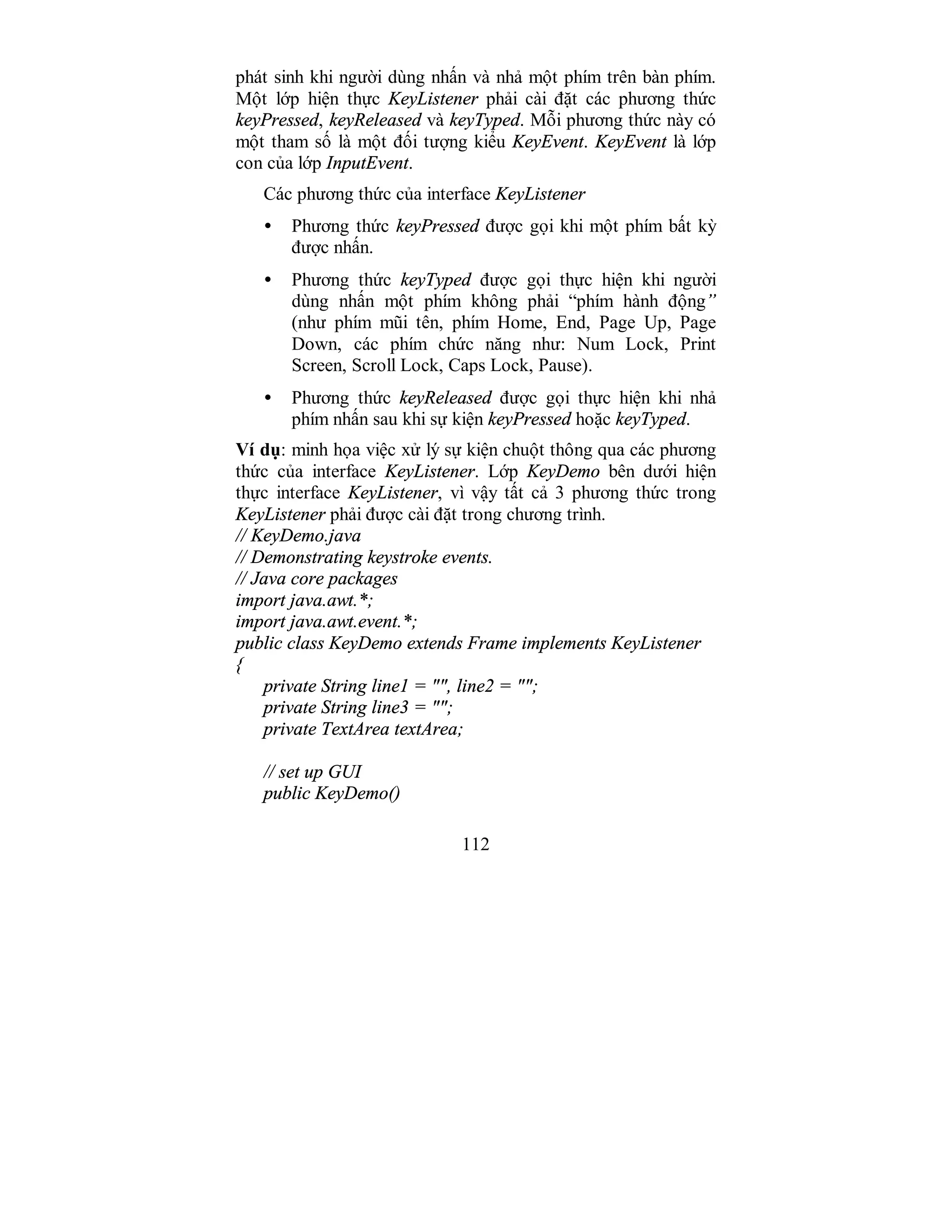 112
phát sinh khi người dùng nhấn và nhả một phím trên bàn phím.
Một lớp hiện thực KeyListener phải cài đặt các phương thức
keyPressed, keyReleased và keyTyped. Mỗi phương thức này có
một tham số là một đối tượng kiểu KeyEvent. KeyEvent là lớp
con của lớp InputEvent.
Các phương thức của interface KeyListener
• Phương thức keyPressed được gọi khi một phím bất kỳ
được nhấn.
• Phương thức keyTyped được gọi thực hiện khi người
dùng nhấn một phím không phải “phím hành động”
(như phím mũi tên, phím Home, End, Page Up, Page
Down, các phím chức năng như: Num Lock, Print
Screen, Scroll Lock, Caps Lock, Pause).
• Phương thức keyReleased được gọi thực hiện khi nhả
phím nhấn sau khi sự kiện keyPressed hoặc keyTyped.
Ví dụ: minh họa việc xử lý sự kiện chuột thông qua các phương
thức của interface KeyListener. Lớp KeyDemo bên dưới hiện
thực interface KeyListener, vì vậy tất cả 3 phương thức trong
KeyListener phải được cài đặt trong chương trình.
// KeyDemo.java
// Demonstrating keystroke events.
// Java core packages
import java.awt.*;
import java.awt.event.*;
public class KeyDemo extends Frame implements KeyListener
{
private String line1 = "", line2 = "";
private String line3 = "";
private TextArea textArea;
// set up GUI
public KeyDemo()
 