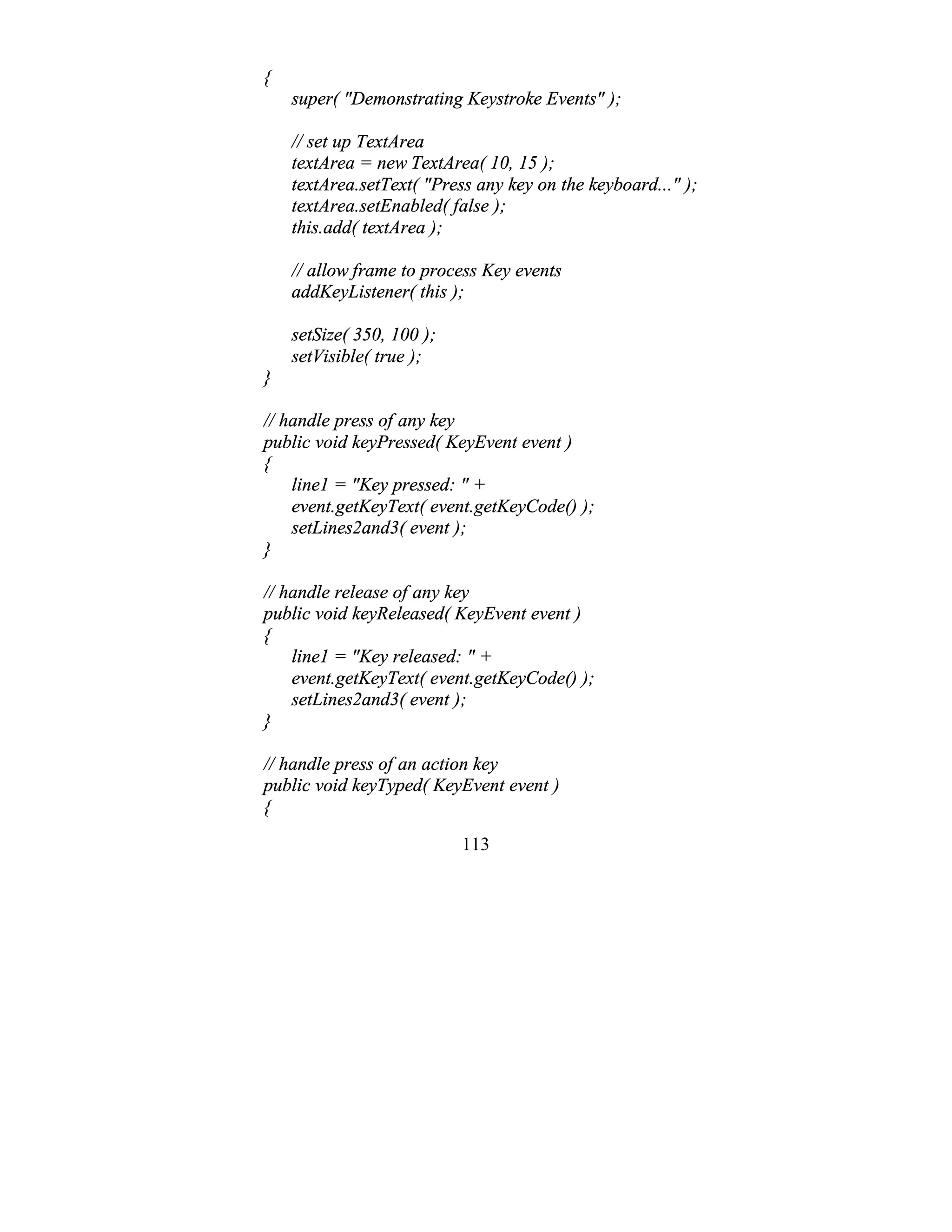 113
{
super( "Demonstrating Keystroke Events" );
// set up TextArea
textArea = new TextArea( 10, 15 );
textArea.setText( "Press any key on the keyboard..." );
textArea.setEnabled( false );
this.add( textArea );
// allow frame to process Key events
addKeyListener( this );
setSize( 350, 100 );
setVisible( true );
}
// handle press of any key
public void keyPressed( KeyEvent event )
{
line1 = "Key pressed: " +
event.getKeyText( event.getKeyCode() );
setLines2and3( event );
}
// handle release of any key
public void keyReleased( KeyEvent event )
{
line1 = "Key released: " +
event.getKeyText( event.getKeyCode() );
setLines2and3( event );
}
// handle press of an action key
public void keyTyped( KeyEvent event )
{
 