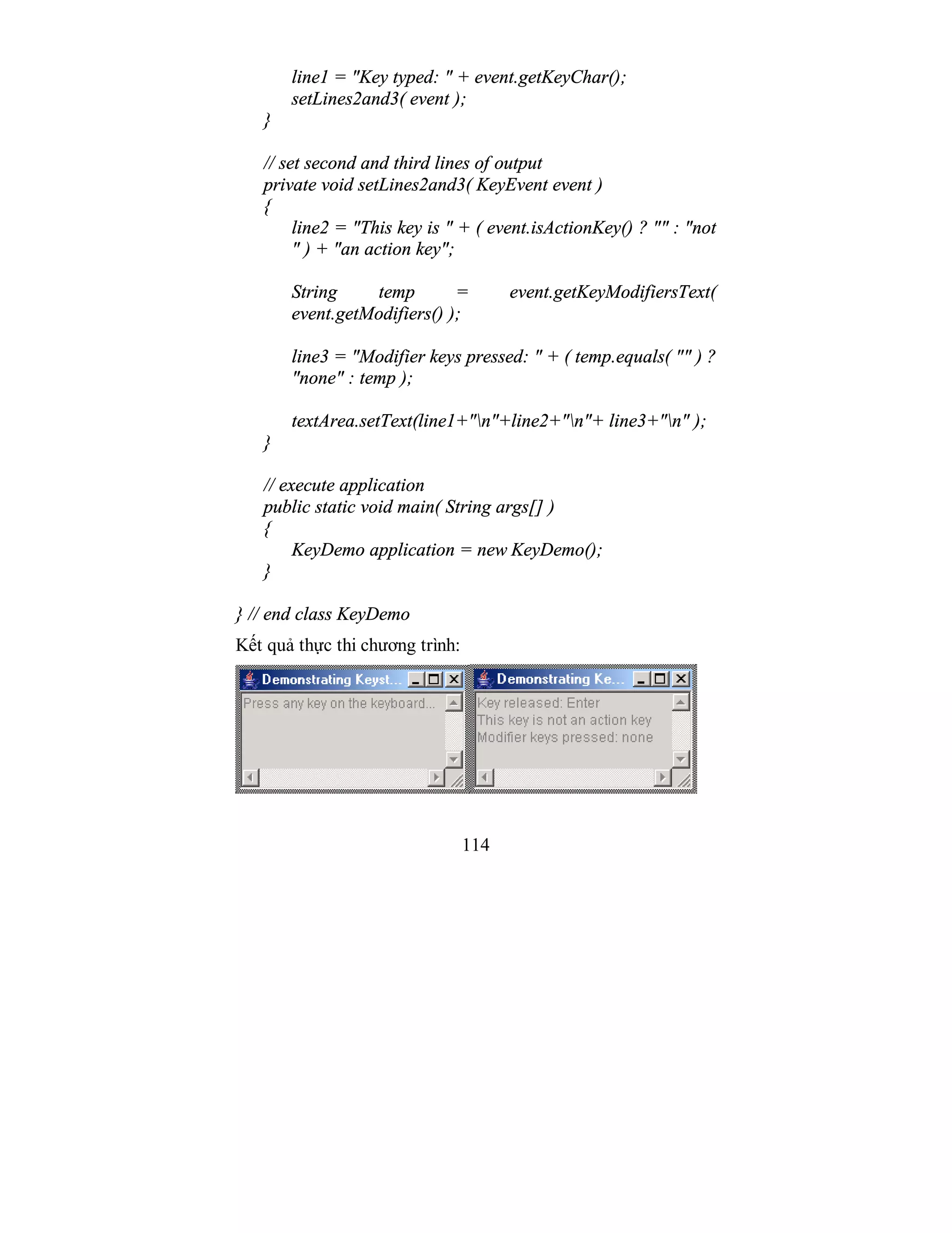 114
line1 = "Key typed: " + event.getKeyChar();
setLines2and3( event );
}
// set second and third lines of output
private void setLines2and3( KeyEvent event )
{
line2 = "This key is " + ( event.isActionKey() ? "" : "not
" ) + "an action key";
String temp = event.getKeyModifiersText(
event.getModifiers() );
line3 = "Modifier keys pressed: " + ( temp.equals( "" ) ?
"none" : temp );
textArea.setText(line1+"n"+line2+"n"+ line3+"n" );
}
// execute application
public static void main( String args[] )
{
KeyDemo application = new KeyDemo();
}
} // end class KeyDemo
Kết quả thực thi chương trình:
 