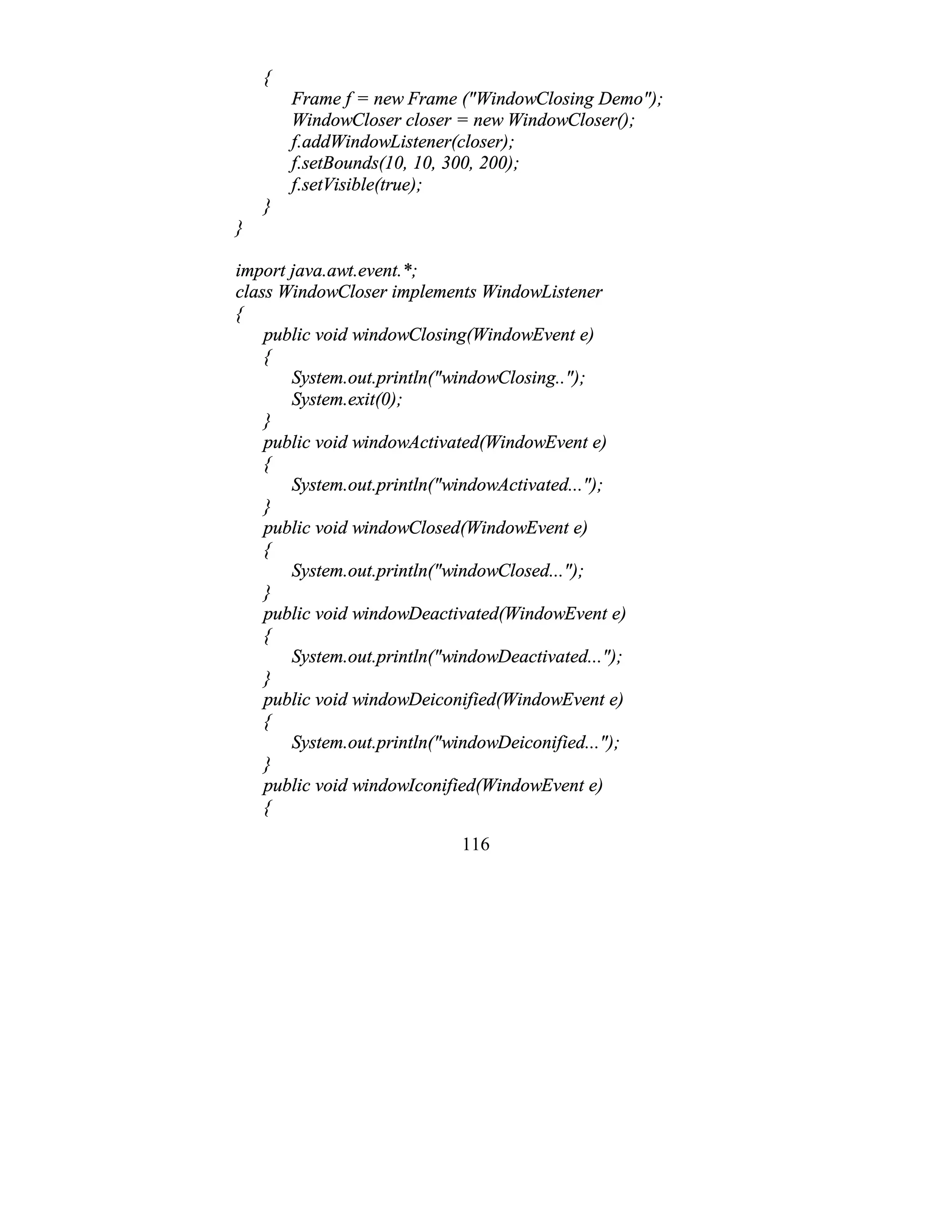 116
{
Frame f = new Frame ("WindowClosing Demo");
WindowCloser closer = new WindowCloser();
f.addWindowListener(closer);
f.setBounds(10, 10, 300, 200);
f.setVisible(true);
}
}
import java.awt.event.*;
class WindowCloser implements WindowListener
{
public void windowClosing(WindowEvent e)
{
System.out.println("windowClosing..");
System.exit(0);
}
public void windowActivated(WindowEvent e)
{
System.out.println("windowActivated...");
}
public void windowClosed(WindowEvent e)
{
System.out.println("windowClosed...");
}
public void windowDeactivated(WindowEvent e)
{
System.out.println("windowDeactivated...");
}
public void windowDeiconified(WindowEvent e)
{
System.out.println("windowDeiconified...");
}
public void windowIconified(WindowEvent e)
{
 