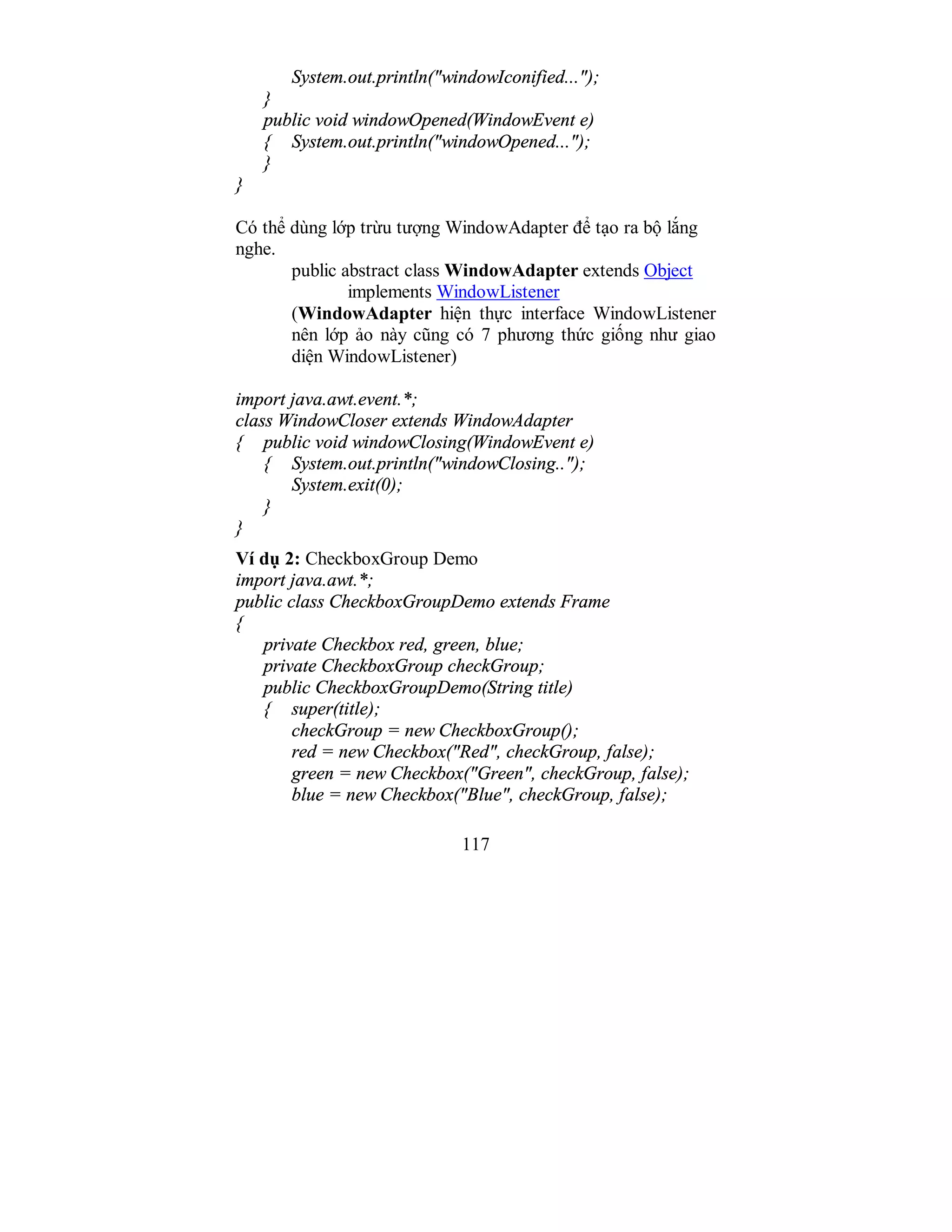 117
System.out.println("windowIconified...");
}
public void windowOpened(WindowEvent e)
{ System.out.println("windowOpened...");
}
}
Có thể dùng lớp trừu tượng WindowAdapter để tạo ra bộ lắng
nghe.
public abstract class WindowAdapter extends Object
implements WindowListener
(WindowAdapter hiện thực interface WindowListener
nên lớp ảo này cũng có 7 phương thức giống như giao
diện WindowListener)
import java.awt.event.*;
class WindowCloser extends WindowAdapter
{ public void windowClosing(WindowEvent e)
{ System.out.println("windowClosing..");
System.exit(0);
}
}
Ví dụ 2: CheckboxGroup Demo
import java.awt.*;
public class CheckboxGroupDemo extends Frame
{
private Checkbox red, green, blue;
private CheckboxGroup checkGroup;
public CheckboxGroupDemo(String title)
{ super(title);
checkGroup = new CheckboxGroup();
red = new Checkbox("Red", checkGroup, false);
green = new Checkbox("Green", checkGroup, false);
blue = new Checkbox("Blue", checkGroup, false);
 