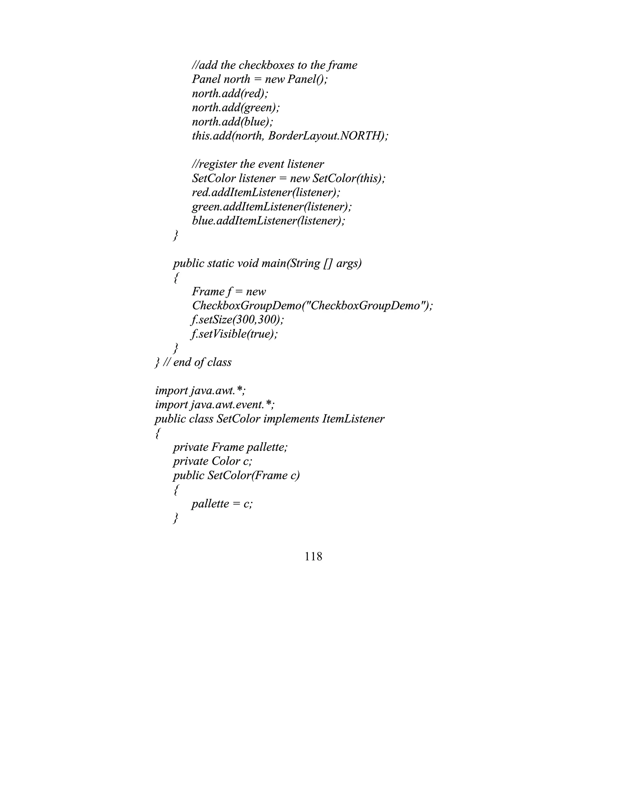 118
//add the checkboxes to the frame
Panel north = new Panel();
north.add(red);
north.add(green);
north.add(blue);
this.add(north, BorderLayout.NORTH);
//register the event listener
SetColor listener = new SetColor(this);
red.addItemListener(listener);
green.addItemListener(listener);
blue.addItemListener(listener);
}
public static void main(String [] args)
{
Frame f = new
CheckboxGroupDemo("CheckboxGroupDemo");
f.setSize(300,300);
f.setVisible(true);
}
} // end of class
import java.awt.*;
import java.awt.event.*;
public class SetColor implements ItemListener
{
private Frame pallette;
private Color c;
public SetColor(Frame c)
{
pallette = c;
}
 