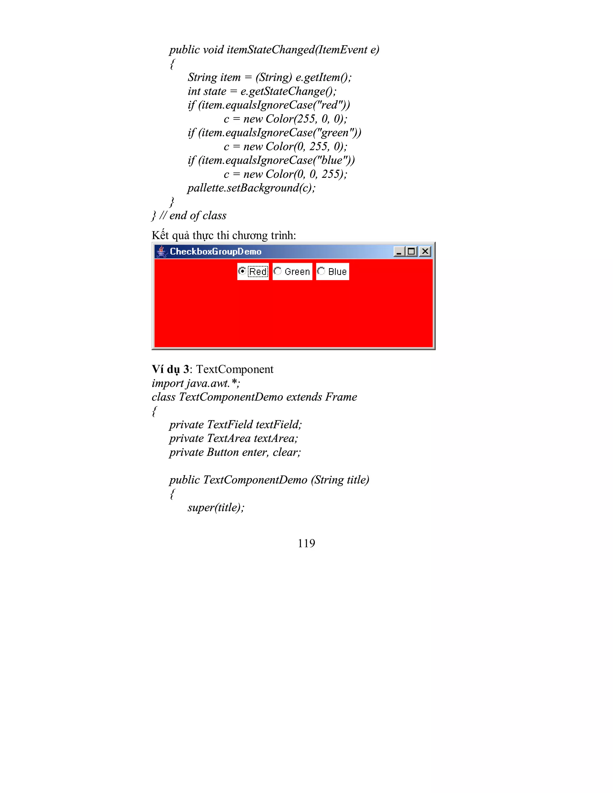 119
public void itemStateChanged(ItemEvent e)
{
String item = (String) e.getItem();
int state = e.getStateChange();
if (item.equalsIgnoreCase("red"))
c = new Color(255, 0, 0);
if (item.equalsIgnoreCase("green"))
c = new Color(0, 255, 0);
if (item.equalsIgnoreCase("blue"))
c = new Color(0, 0, 255);
pallette.setBackground(c);
}
} // end of class
Kết quả thực thi chương trình:
Ví dụ 3: TextComponent
import java.awt.*;
class TextComponentDemo extends Frame
{
private TextField textField;
private TextArea textArea;
private Button enter, clear;
public TextComponentDemo (String title)
{
super(title);
 