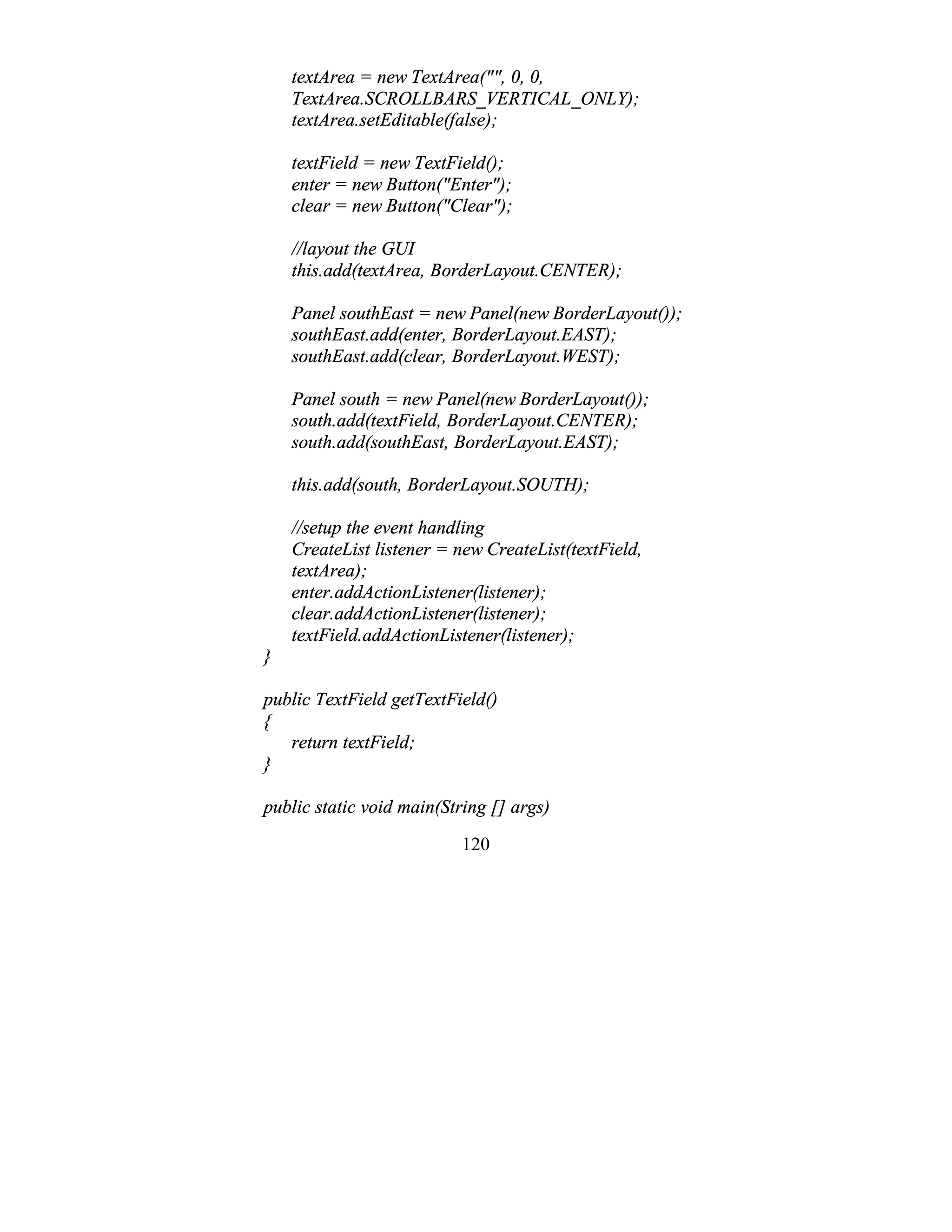 120
textArea = new TextArea("", 0, 0,
TextArea.SCROLLBARS_VERTICAL_ONLY);
textArea.setEditable(false);
textField = new TextField();
enter = new Button("Enter");
clear = new Button("Clear");
//layout the GUI
this.add(textArea, BorderLayout.CENTER);
Panel southEast = new Panel(new BorderLayout());
southEast.add(enter, BorderLayout.EAST);
southEast.add(clear, BorderLayout.WEST);
Panel south = new Panel(new BorderLayout());
south.add(textField, BorderLayout.CENTER);
south.add(southEast, BorderLayout.EAST);
this.add(south, BorderLayout.SOUTH);
//setup the event handling
CreateList listener = new CreateList(textField,
textArea);
enter.addActionListener(listener);
clear.addActionListener(listener);
textField.addActionListener(listener);
}
public TextField getTextField()
{
return textField;
}
public static void main(String [] args)
 