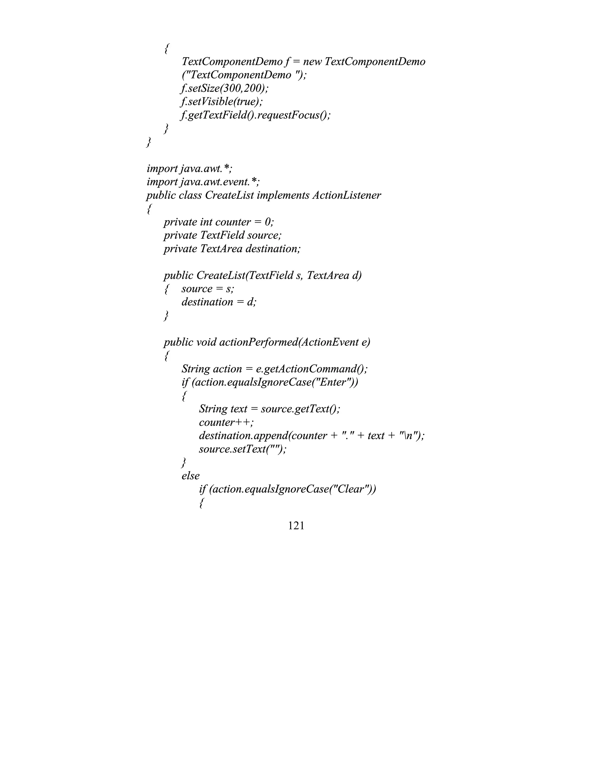 121
{
TextComponentDemo f = new TextComponentDemo
("TextComponentDemo ");
f.setSize(300,200);
f.setVisible(true);
f.getTextField().requestFocus();
}
}
import java.awt.*;
import java.awt.event.*;
public class CreateList implements ActionListener
{
private int counter = 0;
private TextField source;
private TextArea destination;
public CreateList(TextField s, TextArea d)
{ source = s;
destination = d;
}
public void actionPerformed(ActionEvent e)
{
String action = e.getActionCommand();
if (action.equalsIgnoreCase("Enter"))
{
String text = source.getText();
counter++;
destination.append(counter + "." + text + "n");
source.setText("");
}
else
if (action.equalsIgnoreCase("Clear"))
{
 