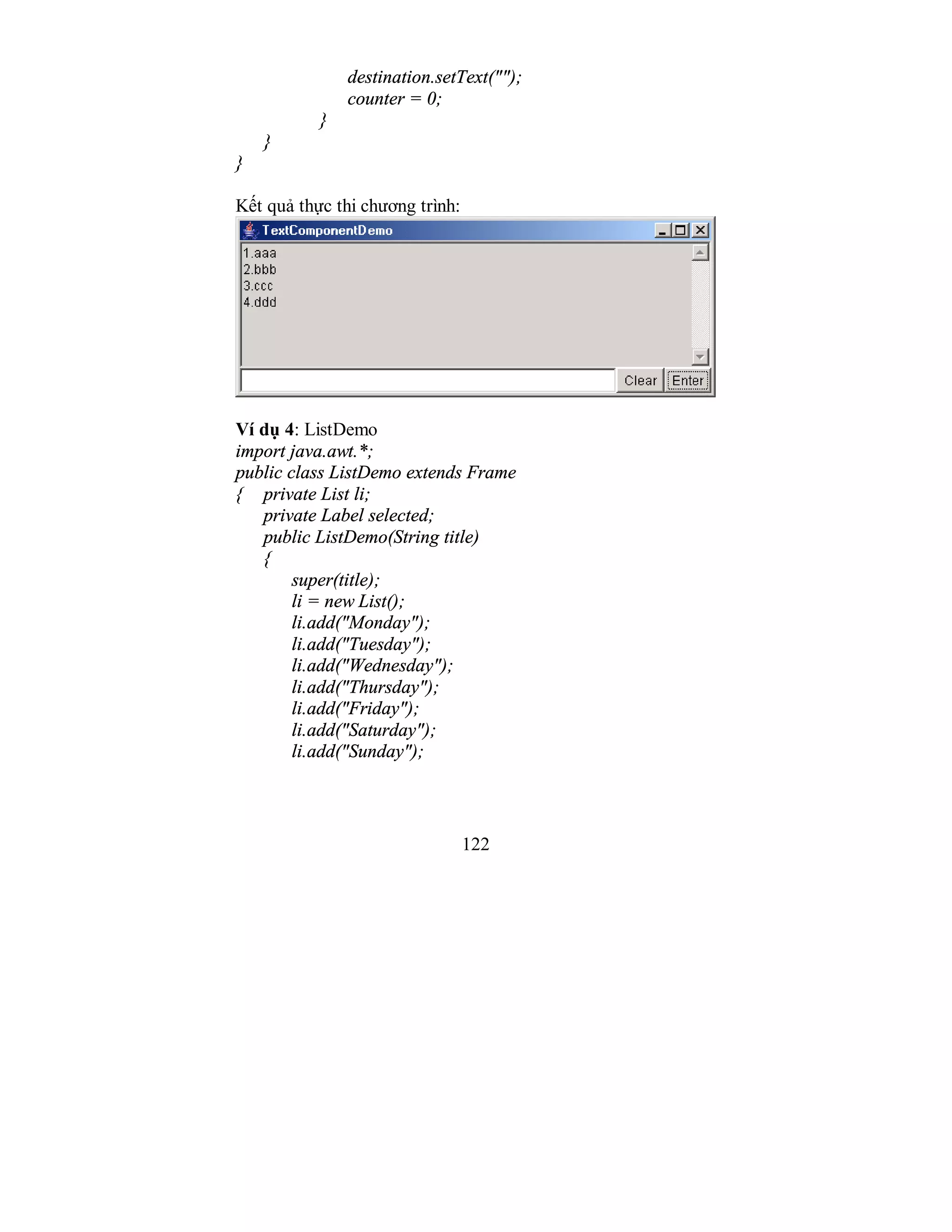 122
destination.setText("");
counter = 0;
}
}
}
Kết quả thực thi chương trình:
Ví dụ 4: ListDemo
import java.awt.*;
public class ListDemo extends Frame
{ private List li;
private Label selected;
public ListDemo(String title)
{
super(title);
li = new List();
li.add("Monday");
li.add("Tuesday");
li.add("Wednesday");
li.add("Thursday");
li.add("Friday");
li.add("Saturday");
li.add("Sunday");
 