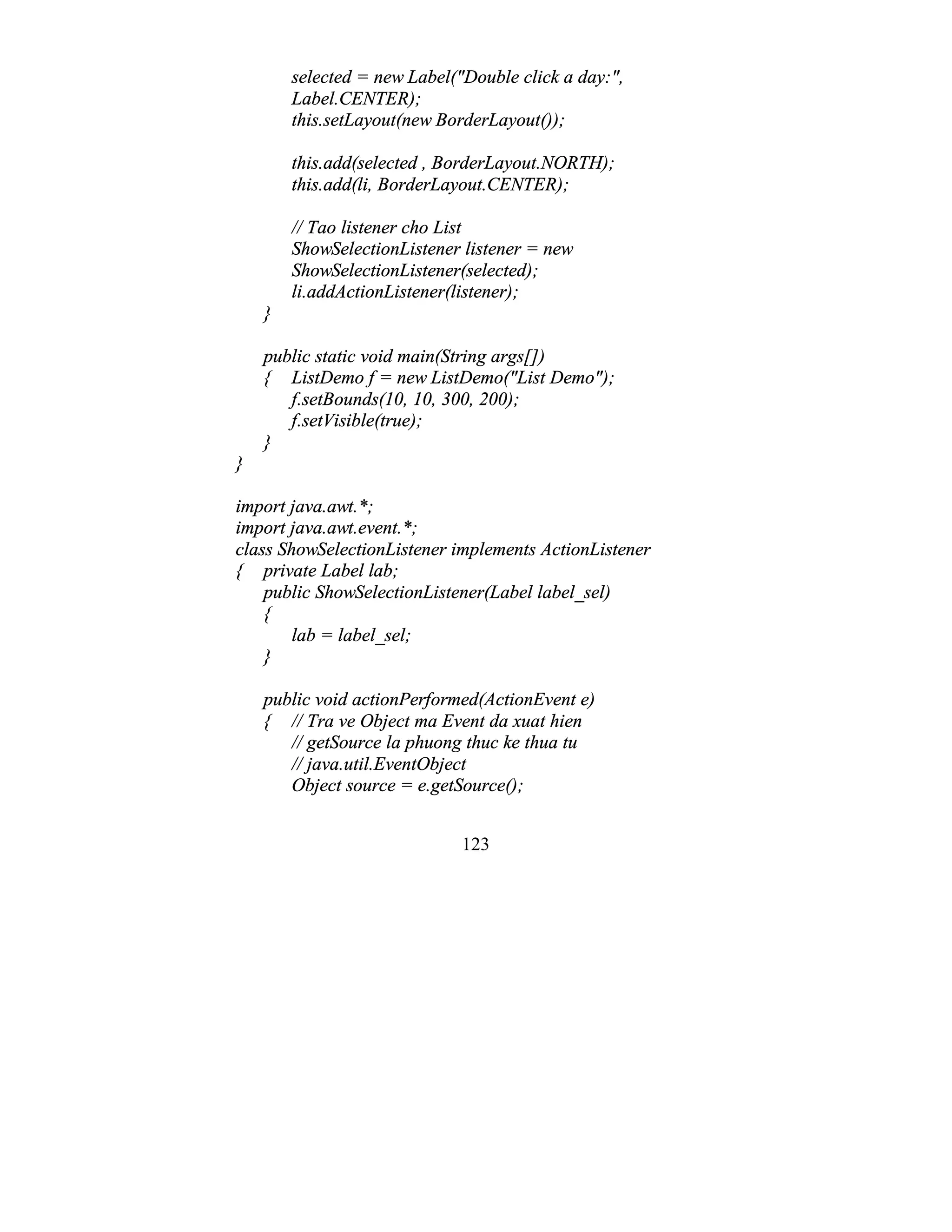 123
selected = new Label("Double click a day:",
Label.CENTER);
this.setLayout(new BorderLayout());
this.add(selected , BorderLayout.NORTH);
this.add(li, BorderLayout.CENTER);
// Tao listener cho List
ShowSelectionListener listener = new
ShowSelectionListener(selected);
li.addActionListener(listener);
}
public static void main(String args[])
{ ListDemo f = new ListDemo("List Demo");
f.setBounds(10, 10, 300, 200);
f.setVisible(true);
}
}
import java.awt.*;
import java.awt.event.*;
class ShowSelectionListener implements ActionListener
{ private Label lab;
public ShowSelectionListener(Label label_sel)
{
lab = label_sel;
}
public void actionPerformed(ActionEvent e)
{ // Tra ve Object ma Event da xuat hien
// getSource la phuong thuc ke thua tu
// java.util.EventObject
Object source = e.getSource();
 